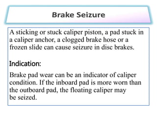 A sticking or stuck caliper piston, a pad stuck in
a caliper anchor, a clogged brake hose or a
frozen slide can cause seizure in disc brakes.
Indication:
Brake pad wear can be an indicator of caliper
condition. If the inboard pad is more worn than
the outboard pad, the floating caliper may
be seized.
 