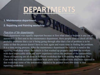 1. Maintenance department.
2. Repairing and Painting workshop.
Function of the departments:
Each department was equally important because at first what used to happen is any car or
automobile is first sent to the maintenance department, there people used to check all the
probable problems that a car is being going through after that a list of problem is to be
make so that the person doesn’t have to look again and waste time in finding the problem.
It is a time saving process. After the maintenance department the vehicle is send to the
repairing workshop where the vehicle is first washed up properly and than the workers
with their impeccable skills and work experience solves the problem of the automobiles.
These all repairing are all done in different workshop that is Repairing Workshop. The
Cars who met with accidents and their body parts were wrecked were also been repaired in
that workshop some of the automotive needed to be painted were also done in that
repairing workshop.
 