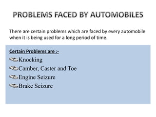 There are certain problems which are faced by every automobile
when it is being used for a long period of time.
Certain Problems are :-
Knocking
Camber, Caster and Toe
Engine Seizure
Brake Seizure
 