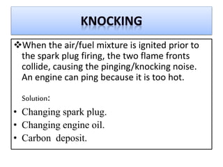When the air/fuel mixture is ignited prior to
the spark plug firing, the two flame fronts
collide, causing the pinging/knocking noise.
An engine can ping because it is too hot.
Solution:
• Changing spark plug.
• Changing engine oil.
• Carbon deposit.
 