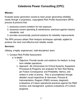 Celedonia Power Consulting (CPC)
1
Mission:
Evaluate power generation assets to meet power generating reliability
needs through a proprietary, copyrighted Risk Profile Assessment (RPA)
process & protocol that:
1. assesses current condition for risk exposure,
2. assesses current operating & maintenance practices against industry
standards, and
3. provides economically practical solutions for reliability improvements.
The RPA process utilizes Risk Analysis techniques optimally applied to
produce the most cost effective and reliable results.
Services:
Utilizing a highly experienced, multi-disciplined team:
1. Conduct Risk Profile Assessment:
a. In-depth:
i. Objective: Provide results and solutions for medium to long
term reliable operations.
ii. Approach: All critical areas for Critical Systems, Equipment,
Processes & Programs are analyzed for their Risk Rating
per Failure Consequence and Probability metrics, and
ranked in order of priority. This is accomplished through
detailed visual inspections & interviews, Process &
Instrumentation Diagram (P&ID) reviews, diagnostic
evaluations of 4 basic operational practices against the P&ID
reviews, and management systems evaluations of 5 critical
programs.
 