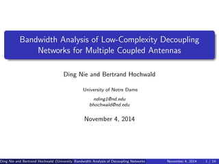 Bandwidth Analysis of Low-Complexity Decoupling
Networks for Multiple Coupled Antennas
Ding Nie and Bertrand Hochwald
University of Notre Dame
nding1@nd.edu
bhochwald@nd.edu
November 4, 2014
Ding Nie and Bertrand Hochwald (University of Notre Dame)Bandwidth Analysis of Decoupling Networks November 4, 2014 1 / 14
 