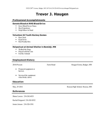 29229 290th
Avenue, Badger, MN 56714  218-556-6918  trevorhaugen704@gmail.com
Trevor J. Haugen
Professional Accomplishments
Donate Blood at NHS Blood Drive
 Gave Blood Seven Times
 Best Experience
 Help Others In Need
Volunteer At Youth Hockey Games
 Ran Clock
 Kept Score
 Ran Penalty Box
Helped out at Animal Shelter in Bemidji, MN
 Walked the Dogs
 Played with the Cats
 Fed the Animals
Employment History
2010-Present
 Prepared equipment or
harvest.
 Serviced the equipment
when broke down.
Farm Hand Haugen Farms, Badger, MN
Education
May, 29 2016 Roseau High School, Roseau, MN
References
Shane Larsen 218-242-6933
RachelOstgaard 218-242-0552
James Jenson 218-528-3591
 