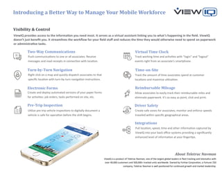 Introducing a Better Way to Manage Your Mobile Workforce
ViewIQ is a product of Teletrac Navman, one of the largest global leaders in fleet tracking and telematics with
over 40,000 customers and 500,000+ tracked units worldwide. Owned by Fortive Corporation, a Fortune 250
company, Teletrac Navman is well positioned for continued growth and market leadership.
About Teletrac Navman
Visibility & Control
Time-on-Site
Virtual Time Clock
Reimbursable Mileage
Two-Way Communications
Turn-by-Turn Navigation
Electronic Forms
Push communications to one or all associates. Receive
messages and read receipts in connection with location.
Right click on a map and quickly dispatch associates to that
specific location with turn-by-turn navigation instructions.
Track working time and activities with “login” and “logout”
events right from an associate’s smartphone.
Track the amount of time associates spend at customer
locations and maximize utilization.
Create and deploy automated versions of your paper forms
for activities: job orders, tasks performed on site, etc.
Allow associates to easily track their reimbursable miles and
eliminate paperwork. It’s as easy as point, click and print.
ViewIQ provides access to the information you need most. It serves as a virtual assistant linking you to what’s happening in the field. ViewIQ
doesn’t just benefit you. It streamlines the workflow for your field staff and reduces the time they would otherwise need to spend on paperwork
or administrative tasks.
Pre-Trip Inspection
Utilize pre-trip vehicle inspections to digitally document a
vehicle is safe for operation before the shift begins.
Driver Safety
Create safe zones for associates; monitor and enforce speeds
traveled within specific geographical areas.
Integrations
Pull location, speed, time and other information captured by
ViewIQ into your back office systems providing a significantly
enhanced level of information at your fingertips.
 