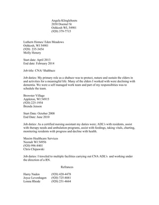 Angela Klinglehoets
2030 Doemel St
Oshkosh WI, 54901
(920) 379-7715
Luthern Homes/ Eden Meadows
Oshkosh, WI 54901
(920) 235-3454
Molly Henery
Start date: April 2013
End date: February 2014
Job title: CNA/ Shahbazz
Job duties: My primary role as a shabazz was to protect, nuture and sustain the elders in
and activities for a meaningful life. Many of the elders I worked with were declining with
dementia. We were a self managed work team and part of my responsibities was to
schedule the team.
Brewster Village
Appleton, WI 54915
(920) 225-1954
Brenda Jenson
Start Date: October 2008
End Date: June 2010
Job duties: As a certified nursing assistant my duties were; ADL's with residents, assist
with therapy needs and ambulation programs, assist with feedings, taking vitals, charting,
monitering residents with progress and decline with health.
Maxim Healthcare Services
Neenah WI 54956
(920) 996-8401
Chris Chipawski
Job duties: I traveled to multiple facilities carrying out CNA ADL's and working under
the direction of a RN.
Refrances
Harry Naden (920) 420-4478
Joyce Levenhagen (920) 725-8881
Lonna Rhode (920) 251-4664
 