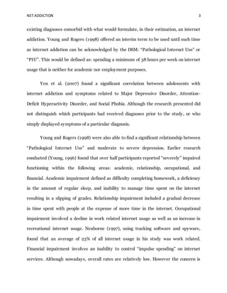 NET ADDICTION 3
existing diagnoses comorbid with what would formulate, in their estimation, an internet
addiction. Young and Rogers (1998) offered an interim term to be used until such time
as internet addiction can be acknowledged by the DSM: “Pathological Internet Use” or
“PIU”. This would be defined as: spending a minimum of 38 hours per week on internet
usage that is neither for academic nor employment purposes.
Yen et al. (2007) found a significant correlation between adolescents with
internet addiction and symptoms related to Major Depressive Disorder, Attention-
Deficit Hyperactivity Disorder, and Social Phobia. Although the research presented did
not distinguish which participants had received diagnoses prior to the study, or who
simply displayed symptoms of a particular diagnosis.
Young and Rogers (1998) were also able to find a significant relationship between
“Pathological Internet Use” and moderate to severe depression. Earlier research
conducted (Young, 1996) found that over half participants reported “severely” impaired
functioning within the following areas: academic, relationship, occupational, and
financial. Academic impairment defined as difficulty completing homework, a deficiency
in the amount of regular sleep, and inability to manage time spent on the internet
resulting in a slipping of grades. Relationship impairment included a gradual decrease
in time spent with people at the expense of more time in the internet. Occupational
impairment involved a decline in work related internet usage as well as an increase in
recreational internet usage. Neuborne (1997), using tracking software and spyware,
found that an average of 23% of all internet usage in his study was work related.
Financial impairment involves an inability to control “impulse spending” on internet
services. Although nowadays, overall rates are relatively low. However the concern is
 
