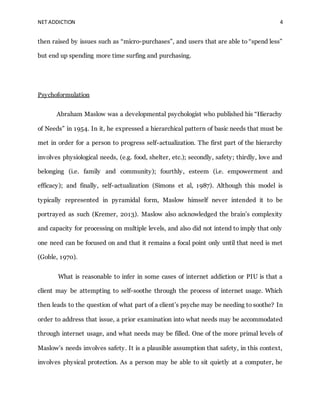 NET ADDICTION 4
then raised by issues such as “micro-purchases”, and users that are able to “spend less”
but end up spending more time surfing and purchasing.
Psychoformulation
Abraham Maslow was a developmental psychologist who published his “Hierachy
of Needs” in 1954. In it, he expressed a hierarchical pattern of basic needs that must be
met in order for a person to progress self-actualization. The first part of the hierarchy
involves physiological needs, (e.g. food, shelter, etc.); secondly, safety; thirdly, love and
belonging (i.e. family and community); fourthly, esteem (i.e. empowerment and
efficacy); and finally, self-actualization (Simons et al, 1987). Although this model is
typically represented in pyramidal form, Maslow himself never intended it to be
portrayed as such (Kremer, 2013). Maslow also acknowledged the brain’s complexity
and capacity for processing on multiple levels, and also did not intend to imply that only
one need can be focused on and that it remains a focal point only until that need is met
(Goble, 1970).
What is reasonable to infer in some cases of internet addiction or PIU is that a
client may be attempting to self-soothe through the process of internet usage. Which
then leads to the question of what part of a client’s psyche may be needing to soothe? In
order to address that issue, a prior examination into what needs may be accommodated
through internet usage, and what needs may be filled. One of the more primal levels of
Maslow’s needs involves safety. It is a plausible assumption that safety, in this context,
involves physical protection. As a person may be able to sit quietly at a computer, he
 