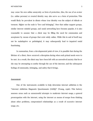 NET ADDICTION 5
may sense his own online anonymity as form of protection. Also, the use of an avatar
(i.e. online persona) or created identity may also serve as a form of protection. This
would likely be prevalent in clients whose true identity was the subject of ridicule or
torment. Higher on the scale is “love and belonging”. Now that online support groups,
similar interest minded groups, and social networking have become popular, it is also
reasonable to assume that a client may be filling the need for communion and
acceptance by means of groups that exist solely online. While this in and of itself may
not be maladaptive or pathological, it may subsequently lead to impaired social
functioning.
In summation, from a developmental point of view, it is possible that during the
lifetime of a client, there occurred a disruption during when such primal needs were to
be met. As a result, the client may have been left with an unresolved anxiety that he or
she may be attempting to soothe through the use of the internet, and the subsequent
feelings of community, belonging, and safety that it brings.
Assessment:
One of the instruments available to help determine internet addiction is the
“Internet Addiction Diagnostic Questionnaire (IADQ)” (Young, 1996). This battery
assesses areas such as unsuccessful attempts to moderate internet usage, a general
preoccupation with the internet, using the internet as means of escape from thinking
about other problems, compromised relationships as a result of excessive internet
usage, etc.
 