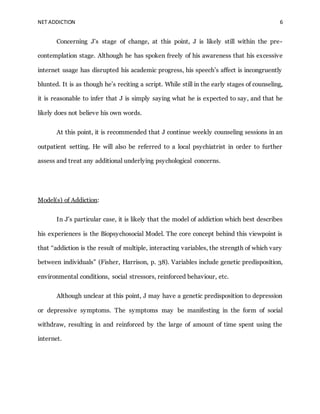 NET ADDICTION 6
Concerning J’s stage of change, at this point, J is likely still within the pre-
contemplation stage. Although he has spoken freely of his awareness that his excessive
internet usage has disrupted his academic progress, his speech’s affect is incongruently
blunted. It is as though he’s reciting a script. While still in the early stages of counseling,
it is reasonable to infer that J is simply saying what he is expected to say, and that he
likely does not believe his own words.
At this point, it is recommended that J continue weekly counseling sessions in an
outpatient setting. He will also be referred to a local psychiatrist in order to further
assess and treat any additional underlying psychological concerns.
Model(s) of Addiction:
In J’s particular case, it is likely that the model of addiction which best describes
his experiences is the Biopsychosocial Model. The core concept behind this viewpoint is
that “addiction is the result of multiple, interacting variables, the strength of which vary
between individuals” (Fisher, Harrison, p. 38). Variables include genetic predisposition,
environmental conditions, social stressors, reinforced behaviour, etc.
Although unclear at this point, J may have a genetic predisposition to depression
or depressive symptoms. The symptoms may be manifesting in the form of social
withdraw, resulting in and reinforced by the large of amount of time spent using the
internet.
 