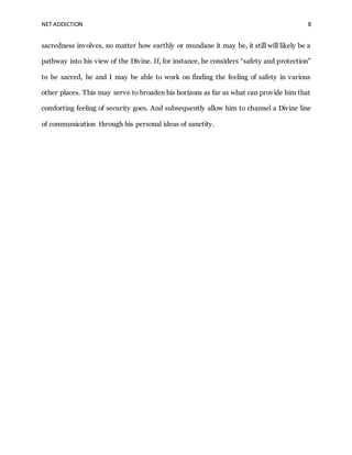 NET ADDICTION 8
sacredness involves, no matter how earthly or mundane it may be, it still will likely be a
pathway into his view of the Divine. If, for instance, he considers “safety and protection”
to be sacred, he and I may be able to work on finding the feeling of safety in various
other places. This may serve to broaden his horizons as far as what can provide him that
comforting feeling of security goes. And subsequently allow him to channel a Divine line
of communication through his personal ideas of sanctity.
 
