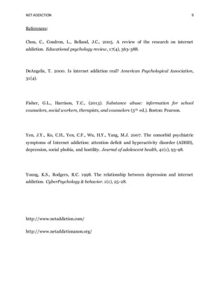 NET ADDICTION 9
References:
Chou, C., Condron, L., Belland, J.C., 2005. A review of the research on internet
addiction. Educational psychology review, 17(4), 363-388.
DeAngelis, T. 2000. Is internet addiction real? American Psychological Association,
31(4).
Fisher, G.L., Harrison, T.C., (2013). Substance abuse: information for school
counselors, social workers, therapists, and counselors (5th ed.). Boston: Pearson.
Yen, J.Y., Ko, C.H., Yen, C.F., Wu, H.Y., Yang, M.J. 2007. The comorbid psychiatric
symptoms of Internet addiction: attention deficit and hyperactivity disorder (ADHD),
depression, social phobia, and hostility. Journal of adolescent health, 41(1), 93-98.
Young, K.S., Rodgers, R.C. 1998. The relationship between depression and internet
addiction. CyberPsychology & behavior. 1(1), 25-28.
http://www.netaddiction.com/
http://www.netaddictionanon.org/
 