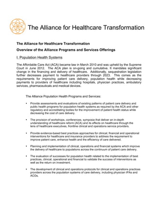 The Alliance for Healthcare Transformation
The Alliance for Healthcare Transformation
Overview of the Alliance Programs and Services Offerings
I. Population Health Systems
The Affordable Care Act (ACA) became law in March 2010 and was upheld by the Supreme
Court in June 2012. The ACA plan is on-going and cumulative. It mandates significant
change in the financing and delivery of healthcare. Additionally, sequestration legislation
further decreases payment to healthcare providers through 2023. This comes as the
requirements for improving patient care delivery, population health while decreasing
payments to providers of healthcare including hospitals, physician practices, ambulatory
services, pharmaceuticals and medical devices.
The Alliance Population Health Programs and Services:
• Provide assessments and evaluations of existing patterns of patient care delivery and
public health programs for population health systems as required by the ACA and other
regulatory and accreditating bodies for the improvement of patient health status while
decreasing the cost of care delivery.
• The provision of workshops, conferences, symposia that deliver an in-depth
understanding of healthcare reform (ACA) and its effects on healthcare through the
lens of healthcare executives, frontline clinical and operations service providers.
• Provide evidence-based best practices approaches for clinical, financial and operational
interventions for healthcare and insurance providers to address the requirement to
improve patient care, enhance health and the efficiency of care delivered.
• Planning and implementation of clinical, operations and financial systems which improve
the delivery of healthcare to populations across the continuum of patient care delivery.
• The evaluation of successes for population health related to the implementation of best
practices, clinical, operational and financial to validate the success of interventions as
well as the return on investment.
• The development of clinical and operations protocols for clinical and operations practices
providers across the population systems of care delivery, including physician IPAs and
ACOs.
 