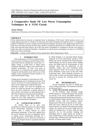 Tripti Mehta Int. Journal of Engineering Research and Applications www.ijera.com
ISSN: 2248-9622, Vol. 5, Issue 7, (Part - 2) July 2015, pp.30-33
www.ijera.com 30 | P a g e
A Comparative Study Of Low Power Consumption
Techniques In A VLSI Circuit
Tripti Mehta
Department of Electronics and Communication, FET, Manav Rachna International University, Faridabad.
ABSTRACT
Power optimization has become an important factor in designing a VLSI circuit. Earlier dynamic power was
single largest concern but as transistor size decreases static power dominates the dynamic power. A comparable
analysis of different low power, leakage current reduction techniques like sleep, stack, sleepy keeper and reverse
body bias with sleep and stack has been done. Based on simulations performed on a XNOR circuit, the reverse
body with sleep and stack achieves up to 60% less power consumption as compared to the base case which is
better than other conventional techniques. Simulations to estimate power consumption are done on a TANNER
EDA tool at 90 nm technology.
Keywords – Leakage current reduction, Power optimization, Sleep, Sleepy keeper, Stack.
I. INTRODUCTION
With advancement in VLSI we require devices
with less power consumption and short delay. But in
actual these both are contradictory to each other. As
supply voltage is scaled down to reduce power
dissipation, threshold voltage is also scaled down to
maintain performance. So from view point of
performance, it is essential to have smaller threshold
voltage but sub threshold current which is one of the
leakage current component increases linearly as we
reduce the threshold voltage.
Leakage power dissipation is becoming one of the
most challenging issue in designing low power VLSI
circuits. Overviews of various techniques like sleep,
stack, etc for leakage power reduction has been
discussed in paper. The need for designing low
power vlsi chips has become very important as we
know the device dimension is getting reduced so
more number of transistors are being packed onto a
chip Thus resulting in increased power dissipation.
So various techniques like Sleep, Stack, Sleepy
keeper etc. have been proposed to overcome this
problem of increased power dissipation.
II. LITERATURE SURVEY
M. Geetha Priya et al. have done
comprehensive study and analysis of various leakage
power minimization techniques in 2012. Their
research study is mainly focused on circuit
performance parameters. It has been implied from
the current literature that only an appropriate choice
of leakage power minimization technique for a
specific application can be effectively carried by a
VLSI circuit designer based on sequential analytical
approach. [1]
K. Ghana Deepika et al. presented Sleepy Keeper
Approach for Power Performance Tuning in VLSI
Design and various techniques like Sleep technique,
Stack technique etc. that are used to reduce leakage
power and talked about the disadvantages of each
technique which limit the applications of each
technique. Further, they have introduced sleepy
keeper approach which can be used to reduce the
power dissipation of the circuit in idle state while
maintaining logic. Multi threshold transistors are
used in order to reduce sub threshold leakage power
and also to increase the switching speed of the
circuit. [2]
III. METHODOLOGY
All the simulations are done on XNOR gate
circuit at 90nm technology. The proposed techniques
are discussed below:
3.1 SLEEP TRANSISTOR APPROACH
In this technique, high threshold voltage
PMOS transistor is connected between Vdd and pull
up network of the circuit and NMOS transistor is
connected between ground and pull down network.
As high threshold voltage transistor have lower sub
threshold current. Thus this technique reduces
leakage power effectively. It operates in two modes
Sleep and Active mode.[3] In case of sleep mode
sleep transistors are turned off thus gating the supply
voltage. By cutting off the power supply this can
reduce the leakage power. In active mode the sleep
transistors are on, this provides charging and
discharging path to output during any change in
input. Disadvantage of this technique is that it does
not hold state, it destructs the state and thus there is
problem of floating output voltage.
RESEARCH ARTICLE OPEN ACCESS
 