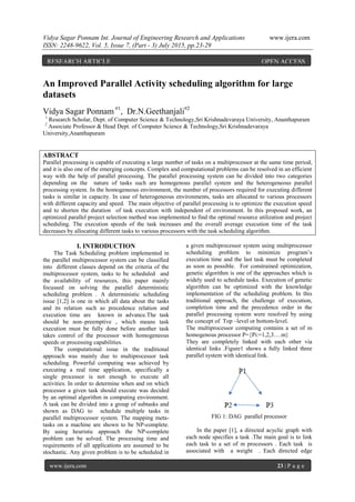 Vidya Sagar Ponnam Int. Journal of Engineering Research and Applications www.ijera.com
ISSN: 2248-9622, Vol. 5, Issue 7, (Part - 3) July 2015, pp.23-29
www.ijera.com 23 | P a g e
An Improved Parallel Activity scheduling algorithm for large
datasets
Vidya Sagar Ponnam #1
, Dr.N.Geethanjali#2
1
Research Scholar, Dept. of Computer Science & Technology,Sri Krishnadevaraya University, Ananthapuram
2
Associate Professor & Head Dept. of Computer Science & Technology,Sri Krishnadevaraya
University,Ananthapuram
ABSTRACT
Parallel processing is capable of executing a large number of tasks on a multiprocessor at the same time period,
and it is also one of the emerging concepts. Complex and computational problems can be resolved in an efficient
way with the help of parallel processing. The parallel processing system can be divided into two categories
depending on the nature of tasks such are homogenous parallel system and the heterogeneous parallel
processing system. In the homogeneous environment, the number of processors required for executing different
tasks is similar in capacity. In case of heterogeneous environments, tasks are allocated to various processors
with different capacity and speed. The main objective of parallel processing is to optimize the execution speed
and to shorten the duration of task execution with independent of environment. In this proposed work, an
optimized parallel project selection method was implemented to find the optimal resource utilization and project
scheduling. The execution speeds of the task increases and the overall average execution time of the task
decreases by allocating different tasks to various processors with the task scheduling algorithm.
I. INTRODUCTION
The Task Scheduling problem implemented in
the parallel multiprocessor system can be classified
into different classes depend on the criteria of the
multiprocessor system, tasks to be scheduled and
the availability of resources, this paper mainly
focussed on solving the parallel deterministic
scheduling problem . A deterministic scheduling
issue [1,2] is one in which all data about the tasks
and its relation such as precedence relation and
execution time are known in advance.The task
should be non–preemptive , which means task
execution must be fully done before another task
takes control of the processor with homogeneous
speeds or processing capabilities.
The computational issue in the traditional
approach was mainly due to multiprocessor task
scheduling. Powerful computing was achieved by
executing a real time application, specifically a
single processor is not enough to execute all
activities. In order to determine when and on which
processor a given task should execute was decided
by an optimal algorithm in computing environment.
A task can be divided into a group of subtasks and
shown as DAG to schedule multiple tasks in
parallel multiprocessor system. The mapping meta-
tasks on a machine are shown to be NP-complete.
By using heuristic approach the NP-complete
problem can be solved. The processing time and
requirements of all applications are assumed to be
stochastic. Any given problem is to be scheduled in
a given multiprocessor system using multiprocessor
scheduling problem to minimize program’s
execution time and the last task must be completed
as soon as possible. For constrained optimization,
genetic algorithm is one of the approaches which is
widely used to schedule tasks. Execution of genetic
algorithm can be optimized with the knowledge
implementation of the scheduling problem. In this
traditional approach, the challenge of execution,
completion time and the precedence order in the
parallel processing system were resolved by using
the concept of Top –level or bottom-level.
The multiprocessor computing contains a set of m
homogenous processor P={Pi:=1,2,3….m}
They are completely linked with each other via
identical links .Figure1 shows a fully linked three
parallel system with identical link.
FIG 1: DAG parallel processor
In the paper [1], a directed acyclic graph with
each node specifies a task .The main goal is to link
each task to a set of m processors . Each task is
associated with a weight . Each directed edge
RESEARCH ARTICLE OPEN ACCESS
 