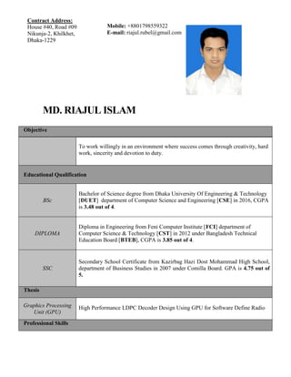 MD. RIAJUL ISLAM
Objective
To work willingly in an environment where success comes through creativity, hard
work, sincerity and devotion to duty.
Educational Qualification
BSc
Bachelor of Science degree from Dhaka University Of Engineering & Technology
[DUET] department of Computer Science and Engineering [CSE] in 2016, CGPA
is 3.48 out of 4.
DIPLOMA
Diploma in Engineering from Feni Computer Institute [FCI] department of
Computer Science & Technology [CST] in 2012 under Bangladesh Technical
Education Board [BTEB], CGPA is 3.85 out of 4.
SSC
Secondary School Certificate from Kazirbag Hazi Dost Mohammad High School,
department of Business Studies in 2007 under Comilla Board. GPA is 4.75 out of
5.
Thesis
Graphics Processing
Unit (GPU)
High Performance LDPC Decoder Design Using GPU for Software Define Radio
Professional Skills
Contract Address:
House #40, Road #09
Nikunja-2, Khilkhet,
Dhaka-1229
Mobile: +8801798559322
E-mail: riajul.rubel@gmail.com
 