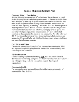 Sample Shipping Business Plan
Company History / Description
Sample Shipping is entering our 10th
of business. We are located in a high
traffic shopping center with a busy grocery store. 99% of the available space
stays occupied by a variety of quality retail businesses and restaurants. The
store layout is open to remain inviting to the consumer. The counters are
older and need replacing or updating. We offer a wide and diverse option of
shipping services to find the best solutions for our customers. We give our
customers the best and most cost effective packaging for their goods. We
also offer retail packing supplies for consumers. We have established
ourselves as the pack and ship expert in our community. We offer color and
B& W copying and printing services for our customers, both business and
residential. We also offer Private Mailbox Rental, notary, unique retail items
and many basic business services.
Core Focus and Vision
To meet the communication needs of our community of customers. What
will separate Sample Shipping from the competition is our flexibility and
knowledge of our customers.
Mission Statement
Sample Shipping is committed to being THE mail and parcel center of
Repute in our community. Our job is to help ensure our customer’s needs are
met while providing customer service that exceeds their highest
expectations.
Community Profile
The surrounding area is an established, but still growing, community of
upper middle class families.
 