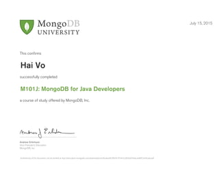 Andrew Erlichson
Vice President, Education
MongoDB, Inc.
This conﬁrms
successfully completed
a course of study offered by MongoDB, Inc.
July 15, 2015
Hai Vo
M101J: MongoDB for Java Developers
Authenticity of this document can be verified at http://education.mongodb.com/downloads/certificates/8c5f9cfe197447cc8542ef7e4ecadaff/Certificate.pdf
 