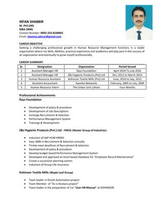 IRFAN SHABBIR
M. Phil (HR)
MBA (IRM)
Contact Number: 0092-333-8108401
Email: cheema.adorar@gmail.com
CAREER OBJECTIVE
Seeking a challenging professional growth in Human Resource Management functions in a stable
organization where my Skills, Abilities, practical experience and academics will play part in the success of
an organization and eventually to grow myself professionally.
CAREER SUMMARY
Sr. Designation Organization Period Served
1 Assistant Manager HR Rays Foundation April 2014 To July 2016
2 Assistant Manager HR Z&J Hygienic Products (Pvt) Ltd Oct, 2012 to March 2014
3 Human Resource Assistant Kohinoor Textile Mills (Pvt) Ltd June, 2010 to Sep, 2012
4 Assistant Accountant Swanko Networks February, 2005 to July, 2009
5 Human Resource Intern The Urban Unit Lahore Four Months
Professional Achievements
Rays Foundation
• Development of policy & procedure
• Development of Job Descriptions
• Incharge Recruitment & Selection
• Performance Management System
• Trainings & Development
Z&J Hygienic Products (Pvt.) Ltd - FMCG (Master Group of Industries)
• Induction of SAP HCM HRMIS
• Save 300k in Recruitment & Selection annually
• Timely meet deadlines of Recruitment & Selection
• Development of policy & procedure
• Develop budget based Performance Management System
• Developed and approved an Excel-based Database for “Employee Record Maintenance”
• Create a succession planning system
• Induction of Group Life Insurance
Kohinoor Textile Mills (Maple Leaf Group)
• Team leader in Oracle Automation project
• Team Member of “As is Analysis project”
• Team leader in the preparation of 1st “User HR Manual” at KOHINOOR.
 
