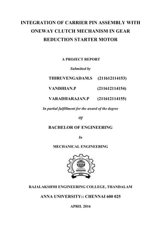 INTEGRATION OF CARRIER PIN ASSEMBLY WITH
ONEWAY CLUTCH MECHANISM IN GEAR
REDUCTION STARTER MOTOR
A PROJECT REPORT
Submitted by
THIRUVENGADAM.S (211612114153)
VANDHIAN.P (211612114154)
VARADHARAJAN.P (211612114155)
In partial fulfillment for the award of the degree
Of
BACHELOR OF ENGINEERING
In
MECHANICAL ENGINEERING
RAJALAKSHMI ENGINEERING COLLEGE, THANDALAM
ANNA UNIVERSITY:: CHENNAI 600 025
APRIL 2016
 