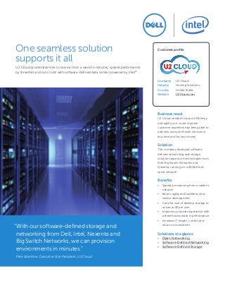 One seamless solution
supports it all
U2 Cloud accelerates time to service from a week to minutes, speeds performance
by threefold and cuts costs with software-defined data center powered by Intel®
Customer profile
Company 	 U2 Cloud
Industry 	 Hosting Solutions
Country 	 United States
Website 	 U2Cloud.com
“With our software-defined storage and
networking from Dell, Intel, Nexenta and
Big Switch Networks, we can provision
environments in minutes.”
Pete Valentine, Executive Vice President, U2 Cloud
Business need
U2 Cloud needed to boost efficiency
and agility so it could improve
customer experience by being able to
add new users and faster services in
less time and for less money.
Solution
The company deployed software-
defined networking and storage
solutions based on technologies from
Dell, Big Switch Networks and
Nexenta, running on a 40GbE leaf-
spine network.
Benefits
•	 Speeds provisioning from a week to
minutes
•	 Boosts agility and facilitates new
service development
•	 Cuts the cost of desktop storage to
as low as $5 per user
•	 Improves customer experience with
a threefold increase in performance
•	 Increases IT insight, control and
return on investment
Solutions at a glance
•	 Open Networking
•	 Software-Defined Networking
•	 Software-Defined Storage
 