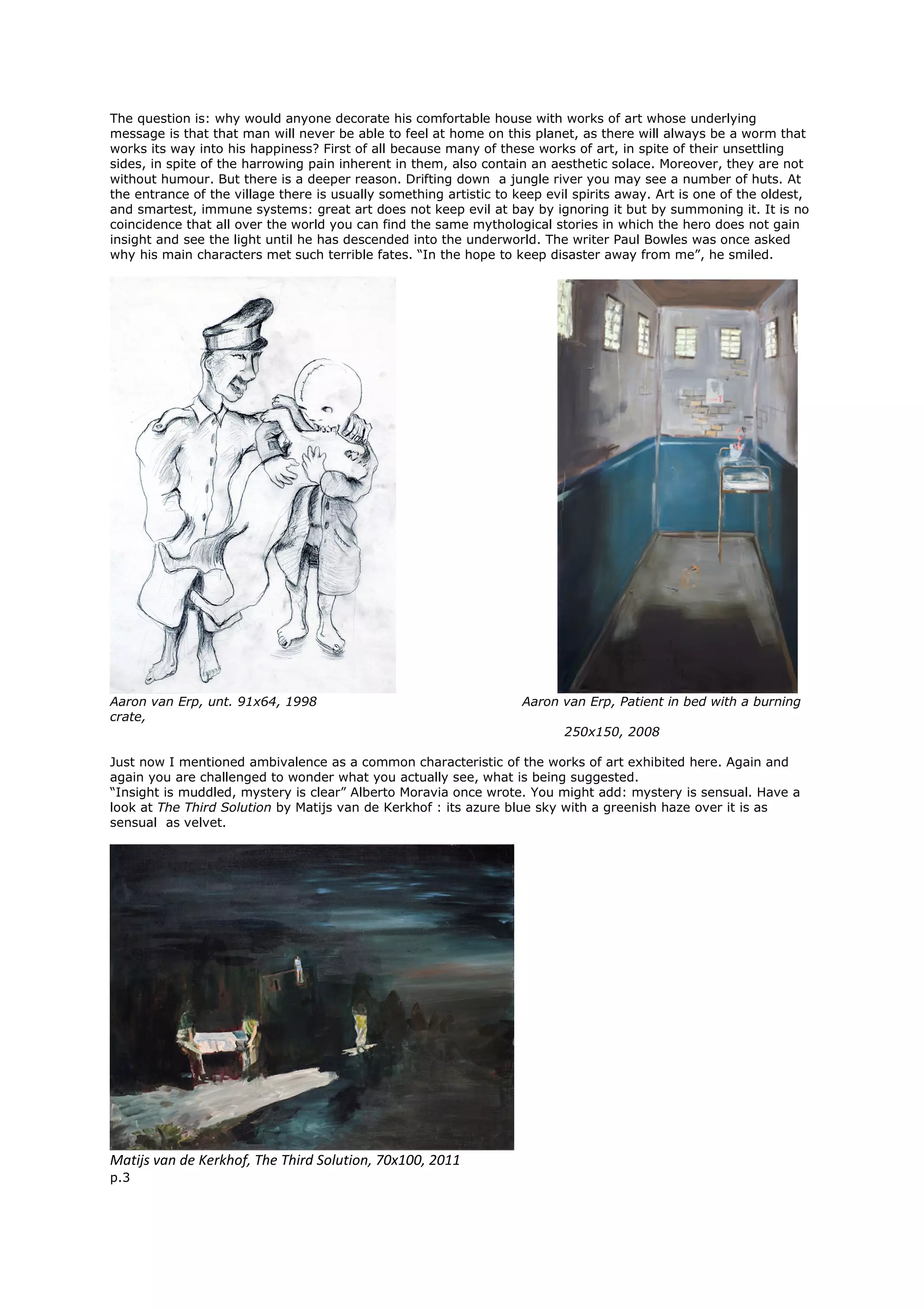 The question is: why would anyone decorate his comfortable house with works of art whose underlying
message is that that man will never be able to feel at home on this planet, as there will always be a worm that
works its way into his happiness? First of all because many of these works of art, in spite of their unsettling
sides, in spite of the harrowing pain inherent in them, also contain an aesthetic solace. Moreover, they are not
without humour. But there is a deeper reason. Drifting down a jungle river you may see a number of huts. At
the entrance of the village there is usually something artistic to keep evil spirits away. Art is one of the oldest,
and smartest, immune systems: great art does not keep evil at bay by ignoring it but by summoning it. It is no
coincidence that all over the world you can find the same mythological stories in which the hero does not gain
insight and see the light until he has descended into the underworld. The writer Paul Bowles was once asked
why his main characters met such terrible fates. “In the hope to keep disaster away from me”, he smiled.
Aaron van Erp, unt. 91x64, 1998 Aaron van Erp, Patient in bed with a burning
crate,
250x150, 2008
Just now I mentioned ambivalence as a common characteristic of the works of art exhibited here. Again and
again you are challenged to wonder what you actually see, what is being suggested.
“Insight is muddled, mystery is clear” Alberto Moravia once wrote. You might add: mystery is sensual. Have a
look at The Third Solution by Matijs van de Kerkhof : its azure blue sky with a greenish haze over it is as
sensual as velvet.
Matijs van de Kerkhof, The Third Solution, 70x100, 2011
p.3
 