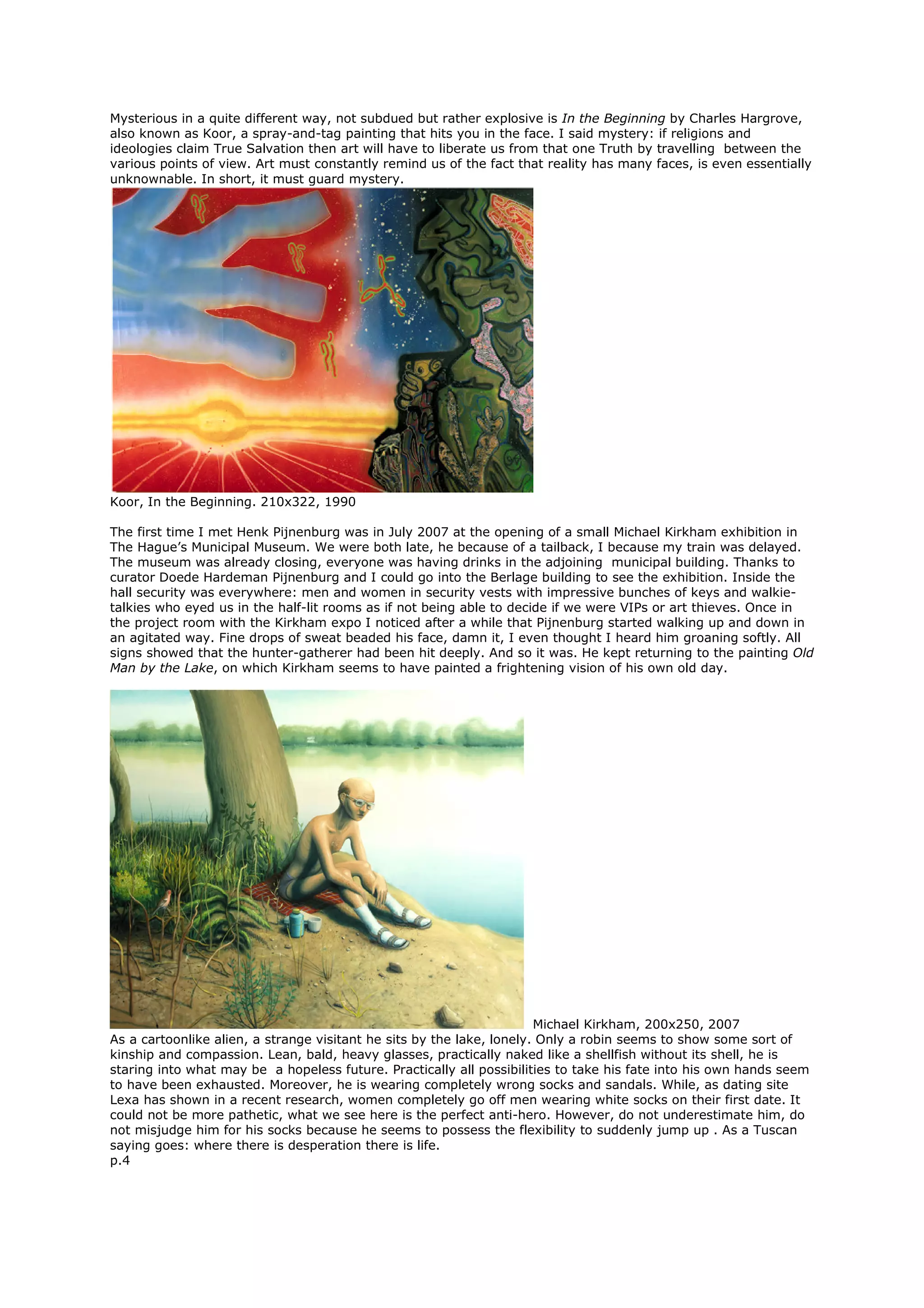 Mysterious in a quite different way, not subdued but rather explosive is In the Beginning by Charles Hargrove,
also known as Koor, a spray-and-tag painting that hits you in the face. I said mystery: if religions and
ideologies claim True Salvation then art will have to liberate us from that one Truth by travelling between the
various points of view. Art must constantly remind us of the fact that reality has many faces, is even essentially
unknownable. In short, it must guard mystery.
Koor, In the Beginning. 210x322, 1990
The first time I met Henk Pijnenburg was in July 2007 at the opening of a small Michael Kirkham exhibition in
The Hague’s Municipal Museum. We were both late, he because of a tailback, I because my train was delayed.
The museum was already closing, everyone was having drinks in the adjoining municipal building. Thanks to
curator Doede Hardeman Pijnenburg and I could go into the Berlage building to see the exhibition. Inside the
hall security was everywhere: men and women in security vests with impressive bunches of keys and walkie-
talkies who eyed us in the half-lit rooms as if not being able to decide if we were VIPs or art thieves. Once in
the project room with the Kirkham expo I noticed after a while that Pijnenburg started walking up and down in
an agitated way. Fine drops of sweat beaded his face, damn it, I even thought I heard him groaning softly. All
signs showed that the hunter-gatherer had been hit deeply. And so it was. He kept returning to the painting Old
Man by the Lake, on which Kirkham seems to have painted a frightening vision of his own old day.
Michael Kirkham, 200x250, 2007
As a cartoonlike alien, a strange visitant he sits by the lake, lonely. Only a robin seems to show some sort of
kinship and compassion. Lean, bald, heavy glasses, practically naked like a shellfish without its shell, he is
staring into what may be a hopeless future. Practically all possibilities to take his fate into his own hands seem
to have been exhausted. Moreover, he is wearing completely wrong socks and sandals. While, as dating site
Lexa has shown in a recent research, women completely go off men wearing white socks on their first date. It
could not be more pathetic, what we see here is the perfect anti-hero. However, do not underestimate him, do
not misjudge him for his socks because he seems to possess the flexibility to suddenly jump up . As a Tuscan
saying goes: where there is desperation there is life.
p.4
 