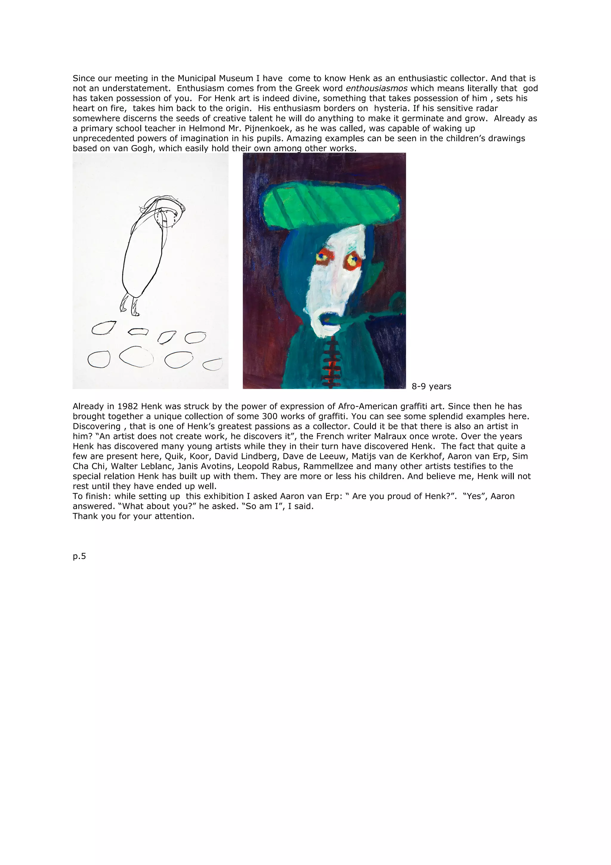 Since our meeting in the Municipal Museum I have come to know Henk as an enthusiastic collector. And that is
not an understatement. Enthusiasm comes from the Greek word enthousiasmos which means literally that god
has taken possession of you. For Henk art is indeed divine, something that takes possession of him , sets his
heart on fire, takes him back to the origin. His enthusiasm borders on hysteria. If his sensitive radar
somewhere discerns the seeds of creative talent he will do anything to make it germinate and grow. Already as
a primary school teacher in Helmond Mr. Pijnenkoek, as he was called, was capable of waking up
unprecedented powers of imagination in his pupils. Amazing examples can be seen in the children’s drawings
based on van Gogh, which easily hold their own among other works.
8-9 years
Already in 1982 Henk was struck by the power of expression of Afro-American graffiti art. Since then he has
brought together a unique collection of some 300 works of graffiti. You can see some splendid examples here.
Discovering , that is one of Henk’s greatest passions as a collector. Could it be that there is also an artist in
him? “An artist does not create work, he discovers it”, the French writer Malraux once wrote. Over the years
Henk has discovered many young artists while they in their turn have discovered Henk. The fact that quite a
few are present here, Quik, Koor, David Lindberg, Dave de Leeuw, Matijs van de Kerkhof, Aaron van Erp, Sim
Cha Chi, Walter Leblanc, Janis Avotins, Leopold Rabus, Rammellzee and many other artists testifies to the
special relation Henk has built up with them. They are more or less his children. And believe me, Henk will not
rest until they have ended up well.
To finish: while setting up this exhibition I asked Aaron van Erp: “ Are you proud of Henk?”. “Yes”, Aaron
answered. “What about you?” he asked. “So am I”, I said.
Thank you for your attention.
p.5
 