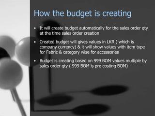 How the budget is creating
• It will create budget automatically for the sales order qty
at the time sales order creation
• Created budget will gives values in LKR ( which is
company currency) & it will show values with item type
for Fabric & category wise for accessories
• Budget is creating based on 999 BOM values multiple by
sales order qty ( 999 BOM is pre costing BOM)
 