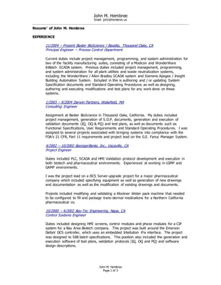 John M. Hembree
Email: john@hembree.us
John M. Hembree
Page 1 of 3
Resume’ of John M. Hembree
EXPERIENCE
11/2004 – Present Baxter BioScience / Baxalta, Thousand Oaks, CA
Principal Engineer – Process Control Department
Current duties include project management, programming, and system administration for
two of the facility manufacturing suites, consisting of a Modicon and WonderWare
InBatch SCADA system. Previous duties included project management, programming,
and system administration for all plant utilities and waste neutralization systems,
including the WonderWare / Allen Bradley SCADA system and Siemens Apogee / Insight
Building Automation System. Included in this is authoring and / or updating System
Specification documents and Standard Operating Procedures as well as designing,
authoring and executing modifications and test plans for any work done on these
systems.
1/2003 – 9/2004 Darwin Partners, Wakefield, MA
Consulting Engineer
Assignment at Baxter BioScience in Thousand Oaks, California. My duties included
project management, generation of S.O.P. documents, generation and execution of
validation documents (IQ, OQ & PQ) and test plans, as well as documents such as
Functional Specifications, User Requirements and Standard Operating Procedures. I was
assigned to several projects associated with bringing systems into compliance with the
FDA’s 21 CFR, Part 11 requirements and project lead on the G.E. Fanuc Manager System.
4/2002 – 10/2002 BanzigerBanks Inc., Vacaville, CA
Project Engineer
Duties included PLC, SCADA and HMI Validation protocol development and execution in
both biotech and pharmaceutical environments. Experienced at working in cGMP and
GAMP environments.
I was the project lead on a DCS Server upgrade project for a major pharmaceutical
company which included specifying equipment as well as generation of new drawings
and documentation as well as the modification of existing drawings and documents.
Projects included modifying and validating a Klockner blister pack machine that needed
to be configured to fill and package trans-dermal medications for a Northern California
pharmaceutical co.
10/2000 – 4/2002 Bay-Tec Engineering, Napa, CA
Control Systems Engineer
Duties included designing HMI screens, control modules and phase modules for a CIP
system for a Bay Area Biotech company. This project was built around the Emerson
DeltaV DCS controller, which uses an embedded Intellution iFix interface. The project
was designed to S88 batch specifications. This position also included the generation and
execution software of test plans, validation protocols (IQ, OQ and PQ) and software
design descriptions.
 