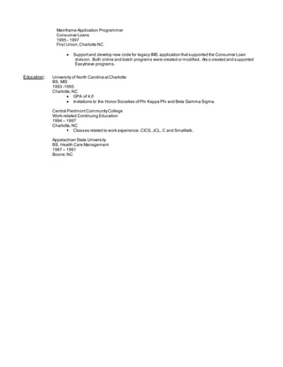 Mainframe Application Programmer
Consumer Loans
1995 - 1997
First Union,Charlotte NC
 Supportand develop new code for legacy IMS application thatsupported the Consumer Loan
division. Both online and batch programs were created or modified. Als o created and supported
Easytrieve programs.
Education: University of North Carolina atCharlotte
BS, MIS
1993 -1995
Charlotte,NC
 GPA of 4.0
 Invitations to the Honor Societies ofPhi Kappa Phi and Beta Gamma Sigma.
Central PiedmontCommunityCollege
Work-related Continuing Education
1994 – 1997
Charlotte,NC
 Classes related to work experience; CICS, JCL, C and Smalltalk.
Appalachian State University
BS, Health Care Management
1987 – 1991
Boone,NC
 