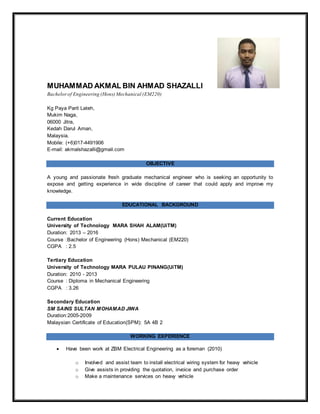 MUHAMMAD AKMAL BIN AHMAD SHAZALLI
Bachelorof Engineering (Hons) Mechanical (EM220)
Kg Paya Parit Lateh,
Mukim Naga,
06000 Jitra,
Kedah Darul Aman,
Malaysia.
Mobile: (+6)017-4491906
E-mail: akmalshazalli@gmail.com
OBJECTIVE
A young and passionate fresh graduate mechanical engineer who is seeking an opportunity to
expose and getting experience in wide discipline of career that could apply and improve my
knowledge.
EDUCATIONAL BACKGROUND
Current Education
University of Technology MARA SHAH ALAM(UiTM)
Duration: 2013 – 2016
Course :Bachelor of Engineering (Hons) Mechanical (EM220)
CGPA : 2.5
Tertiary Education
University of Technology MARA PULAU PINANG(UiTM)
Duration: 2010 - 2013
Course : Diploma in Mechanical Engineering
CGPA : 3.26
Secondary Education
SM SAINS SULTAN MOHAMAD JIWA
Duration:2005-2009
Malaysian Certificate of Education(SPM): 5A 4B 2
WORKING EXPERIENCE
 Have been work at ZBM Electrical Engineering as a foreman (2010)
o Involved and assist team to install electrical wiring system for heavy vehicle
o Give assists in providing the quotation, invoice and purchase order
o Make a maintenance services on heavy vehicle
 