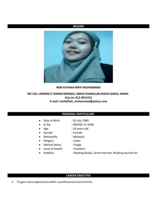 RESUME
NOR FATIHAH BINTI MUHAMMAD
NO 129, LORONG 9 TAMAN MERBAU, 06010 CHANGLUN KEDAH DARUL AMAN
H/p no: 013-4911212
E-mail: norfatihah_muhammad@yahoo.com
PERSONAL PARTICULARS
• Date of Birth : 02 July 1989
• IC No. : 890702-11-5046
• Age : 26 years old
• Gender : Female
• Nationality : Malaysia
• Religion : Islam
• Marital Status : Single
• Level of Health : Excellent
• Hobbies : Reading Books, Serve Internet, Reading Journal etc
CAREER OBJECTIVE
• To gain more experience within a professional environment,
 