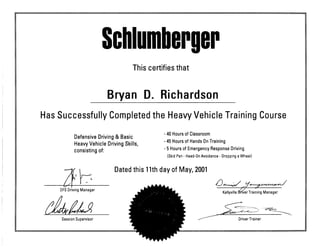 SclHumberger
This certifies that
Bryan D. Richardson
Has Successfully Completed the Heavy Vehicle Training Course
Defensive Driving & Basic '40Hoursof Classroom
Heavy Vehicle DrivingSkills, '45Hoursot Hands OnTrainina
consisting of " ^Hours of Emer9encV Response Driving
(Skid Pan - Head-On Avoidance - Dropping a Wheel)
Dated this 11th day of May, 2001
OFS Driving Manager klMM^. Kellyville ^Ter Training Manager
Session Supervisor ^^^^^^^^^^^^H^^^ ^ Driver Trainer
 