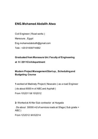 ENG.Mohamed Abdallh Atwa
Civil Engineer ( Road works )
Mansoura , Egypt
Eng.mohamedabdullh@gmail.com
Tele : +20 01008714062
Graduated from Mansoura Uni.Faculty of Engineering
at 9 / 2011Civildepartment
Modern ProjectManagementStartup , Schedulingand
Budgeting Course
1-worked at Madinaty Project( Newcairo ) as a road Engineer
( do about 8000 m of ABC and Asphalt )
From 102011till 102012
2- Worked at Al-Nor Sub contractor at Hurgada
. Do about 30000 m2 of services roads at Sfaga ( Sub grade +
ABC )
From 122012 till 62014
 