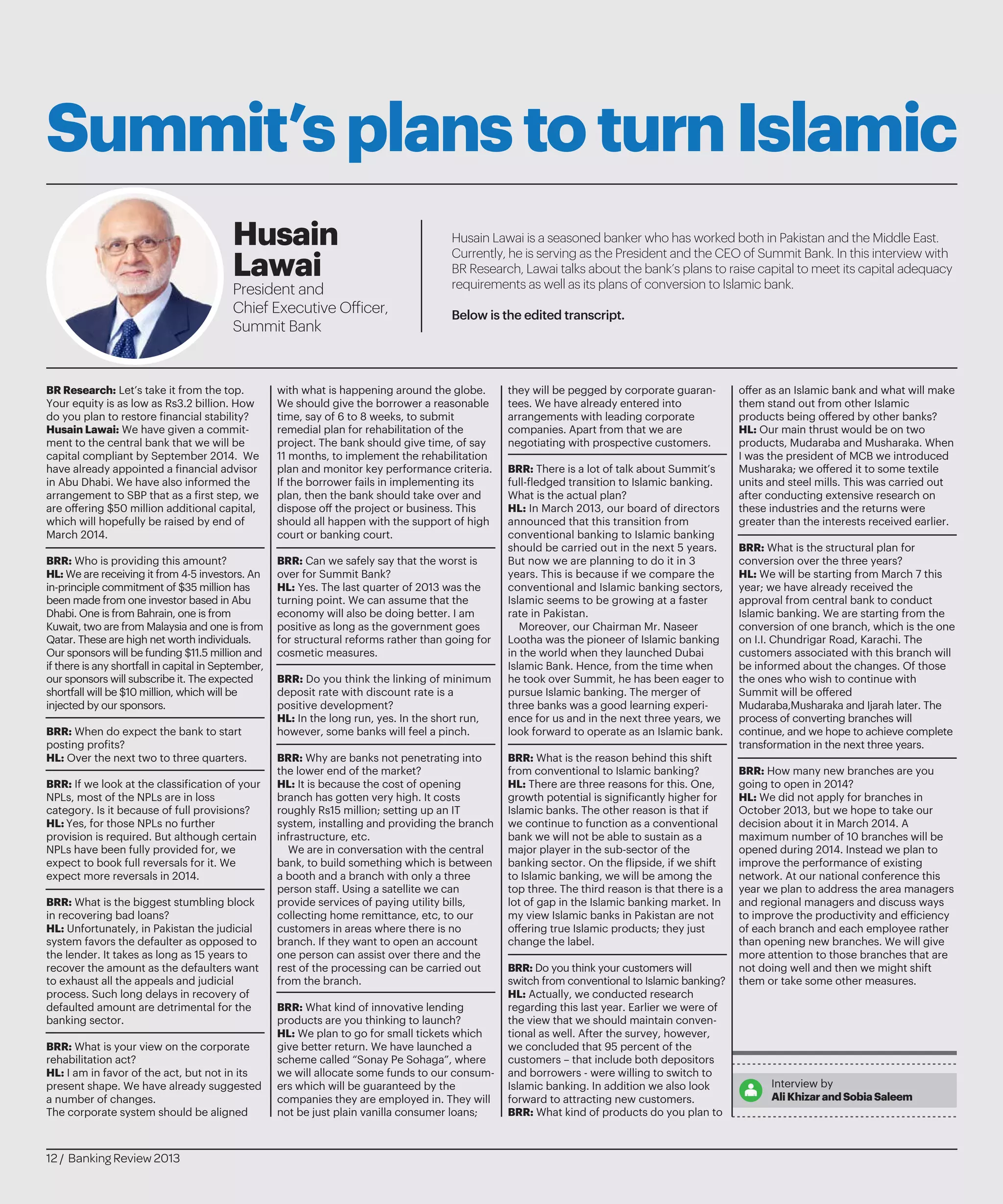 Summit’splanstoturnIslamic
Husain Lawai is a seasoned banker who has worked both in Pakistan and the Middle East.
Currently, he is serving as the President and the CEO of Summit Bank. In this interview with
BR Research, Lawai talks about the bank’s plans to raise capital to meet its capital adequacy
requirements as well as its plans of conversion to Islamic bank.
Below is the edited transcript.
Husain
Lawai
President and
Chief Executive Officer,
Summit Bank
BR Research: Let’s take it from the top.
Your equity is as low as Rs3.2 billion. How
do you plan to restore financial stability?
Husain Lawai: We have given a commit-
ment to the central bank that we will be
capital compliant by September 2014. We
have already appointed a financial advisor
in Abu Dhabi. We have also informed the
arrangement to SBP that as a first step, we
are offering $50 million additional capital,
which will hopefully be raised by end of
March 2014.
BRR: Who is providing this amount?
HL: We are receiving it from 4-5 investors. An
in-principle commitment of $35 million has
been made from one investor based in Abu
Dhabi. One is from Bahrain, one is from
Kuwait, two are from Malaysia and one is from
Qatar. These are high net worth individuals.
Our sponsors will be funding $11.5 million and
if there is any shortfall in capital in September,
our sponsors will subscribe it. The expected
shortfall will be $10 million, which will be
injected by our sponsors.
BRR: When do expect the bank to start
posting profits?
HL: Over the next two to three quarters.
BRR: If we look at the classification of your
NPLs, most of the NPLs are in loss
category. Is it because of full provisions?
HL: Yes, for those NPLs no further
provision is required. But although certain
NPLs have been fully provided for, we
expect to book full reversals for it. We
expect more reversals in 2014.
BRR: What is the biggest stumbling block
in recovering bad loans?
HL: Unfortunately, in Pakistan the judicial
system favors the defaulter as opposed to
the lender. It takes as long as 15 years to
recover the amount as the defaulters want
to exhaust all the appeals and judicial
process. Such long delays in recovery of
defaulted amount are detrimental for the
banking sector.
BRR: What is your view on the corporate
rehabilitation act?
HL: I am in favor of the act, but not in its
present shape. We have already suggested
a number of changes.
The corporate system should be aligned
with what is happening around the globe.
We should give the borrower a reasonable
time, say of 6 to 8 weeks, to submit
remedial plan for rehabilitation of the
project. The bank should give time, of say
11 months, to implement the rehabilitation
plan and monitor key performance criteria.
If the borrower fails in implementing its
plan, then the bank should take over and
dispose off the project or business. This
should all happen with the support of high
court or banking court.
BRR: Can we safely say that the worst is
over for Summit Bank?
HL: Yes. The last quarter of 2013 was the
turning point. We can assume that the
economy will also be doing better. I am
positive as long as the government goes
for structural reforms rather than going for
cosmetic measures.
BRR: Do you think the linking of minimum
deposit rate with discount rate is a
positive development?
HL: In the long run, yes. In the short run,
however, some banks will feel a pinch.
BRR: Why are banks not penetrating into
the lower end of the market?
HL: It is because the cost of opening
branch has gotten very high. It costs
roughly Rs15 million; setting up an IT
system, installing and providing the branch
infrastructure, etc.
We are in conversation with the central
bank, to build something which is between
a booth and a branch with only a three
person staff. Using a satellite we can
provide services of paying utility bills,
collecting home remittance, etc, to our
customers in areas where there is no
branch. If they want to open an account
one person can assist over there and the
rest of the processing can be carried out
from the branch.
BRR: What kind of innovative lending
products are you thinking to launch?
HL: We plan to go for small tickets which
give better return. We have launched a
scheme called “Sonay Pe Sohaga”, where
we will allocate some funds to our consum-
ers which will be guaranteed by the
companies they are employed in. They will
not be just plain vanilla consumer loans;
they will be pegged by corporate guaran-
tees. We have already entered into
arrangements with leading corporate
companies. Apart from that we are
negotiating with prospective customers.
BRR: There is a lot of talk about Summit’s
full-fledged transition to Islamic banking.
What is the actual plan?
HL: In March 2013, our board of directors
announced that this transition from
conventional banking to Islamic banking
should be carried out in the next 5 years.
But now we are planning to do it in 3
years. This is because if we compare the
conventional and Islamic banking sectors,
Islamic seems to be growing at a faster
rate in Pakistan.
Moreover, our Chairman Mr. Naseer
Lootha was the pioneer of Islamic banking
in the world when they launched Dubai
Islamic Bank. Hence, from the time when
he took over Summit, he has been eager to
pursue Islamic banking. The merger of
three banks was a good learning experi-
ence for us and in the next three years, we
look forward to operate as an Islamic bank.
BRR: What is the reason behind this shift
from conventional to Islamic banking?
HL: There are three reasons for this. One,
growth potential is significantly higher for
Islamic banks. The other reason is that if
we continue to function as a conventional
bank we will not be able to sustain as a
major player in the sub-sector of the
banking sector. On the flipside, if we shift
to Islamic banking, we will be among the
top three. The third reason is that there is a
lot of gap in the Islamic banking market. In
my view Islamic banks in Pakistan are not
offering true Islamic products; they just
change the label.
BRR: Do you think your customers will
switch from conventional to Islamic banking?
HL: Actually, we conducted research
regarding this last year. Earlier we were of
the view that we should maintain conven-
tional as well. After the survey, however,
we concluded that 95 percent of the
customers – that include both depositors
and borrowers - were willing to switch to
Islamic banking. In addition we also look
forward to attracting new customers.
BRR: What kind of products do you plan to
offer as an Islamic bank and what will make
them stand out from other Islamic
products being offered by other banks?
HL: Our main thrust would be on two
products, Mudaraba and Musharaka. When
I was the president of MCB we introduced
Musharaka; we offered it to some textile
units and steel mills. This was carried out
after conducting extensive research on
these industries and the returns were
greater than the interests received earlier.
BRR: What is the structural plan for
conversion over the three years?
HL: We will be starting from March 7 this
year; we have already received the
approval from central bank to conduct
Islamic banking. We are starting from the
conversion of one branch, which is the one
on I.I. Chundrigar Road, Karachi. The
customers associated with this branch will
be informed about the changes. Of those
the ones who wish to continue with
Summit will be offered
Mudaraba,Musharaka and Ijarah later. The
process of converting branches will
continue, and we hope to achieve complete
transformation in the next three years.
BRR: How many new branches are you
going to open in 2014?
HL: We did not apply for branches in
October 2013, but we hope to take our
decision about it in March 2014. A
maximum number of 10 branches will be
opened during 2014. Instead we plan to
improve the performance of existing
network. At our national conference this
year we plan to address the area managers
and regional managers and discuss ways
to improve the productivity and efficiency
of each branch and each employee rather
than opening new branches. We will give
more attention to those branches that are
not doing well and then we might shift
them or take some other measures.
Interview by
AliKhizarandSobiaSaleem
12 / Banking Review 2013
 