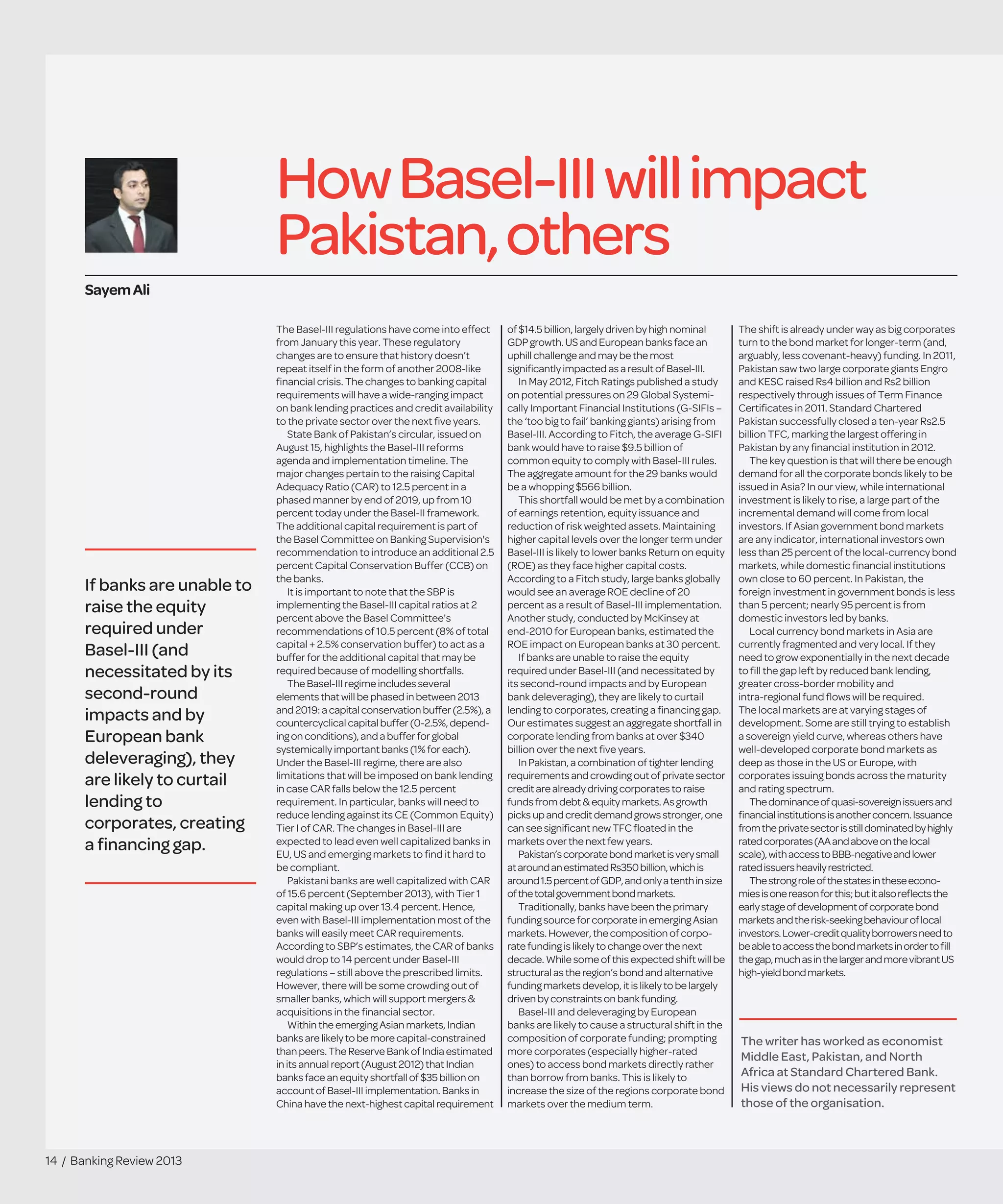 14 / Banking Review 2013
HowBasel-IIIwillimpact
Pakistan,others
The Basel-III regulations have come into effect
from January this year. These regulatory
changes are to ensure that history doesn’t
repeat itself in the form of another 2008-like
ﬁnancial crisis. The changes to banking capital
requirements will have a wide-ranging impact
on bank lending practices and credit availability
to the private sector over the next ﬁve years.
State Bank of Pakistan’s circular, issued on
August 15, highlights the Basel-III reforms
agenda and implementation timeline. The
major changes pertain to the raising Capital
Adequacy Ratio (CAR) to 12.5 percent in a
phased manner by end of 2019, up from 10
percent today under the Basel-II framework.
The additional capital requirement is part of
the Basel Committee on Banking Supervision's
recommendation to introduce an additional 2.5
percent Capital Conservation Buffer (CCB) on
the banks.
It is important to note that the SBP is
implementing the Basel-III capital ratios at 2
percent above the Basel Committee's
recommendations of 10.5 percent (8% of total
capital + 2.5% conservation buffer) to act as a
buffer for the additional capital that may be
required because of modelling shortfalls.
The Basel-IIIregimeincludes several
elementsthat will bephased in between 2013
and2019:a capital conservation buffer (2.5%), a
countercyclical capital buffer (0-2.5%, depend-
ingon conditions), and abuffer for global
systemically important banks (1% for each).
Under the Basel-III regime, there are also
limitations that will be imposed on bank lending
in case CAR falls below the 12.5 percent
requirement. In particular, banks will need to
reduce lending against its CE (Common Equity)
Tier I of CAR. The changes in Basel-III are
expected to lead even well capitalized banks in
EU, US and emerging markets to ﬁnd it hard to
be compliant.
Pakistani banks are well capitalized with CAR
of 15.6 percent (September 2013), with Tier 1
capital making up over 13.4 percent. Hence,
even with Basel-III implementation most of the
banks will easily meet CAR requirements.
According to SBP’s estimates, the CAR of banks
would drop to 14 percent under Basel-III
regulations – still above the prescribed limits.
However, there will be some crowding out of
smaller banks, which will support mergers &
acquisitions in the ﬁnancial sector.
Within theemerging Asian markets, Indian
banksare likely to bemorecapital-constrained
than peers.TheReserveBank of Indiaestimated
in itsannualreport (August 2012) that Indian
banksface an equity shortfall of $35 billion on
accountofBasel-IIIimplementation. Banks in
China have thenext-highest capital requirement
of $14.5 billion, largely driven by highnominal
GDP growth. US and European banksfacean
uphill challengeand may bethemost
signiﬁcantly impacted as aresult of Basel-III.
In May 2012, Fitch Ratings published a study
on potential pressures on 29 Global Systemi-
cally Important Financial Institutions (G-SIFIs –
the ‘too big to fail’ banking giants) arising from
Basel-III. According to Fitch, the average G-SIFI
bank would have to raise $9.5 billion of
common equity to comply with Basel-III rules.
The aggregate amount for the 29 banks would
be a whopping $566 billion.
This shortfall would be met by a combination
of earnings retention, equity issuance and
reduction of risk weighted assets. Maintaining
higher capital levels over the longer term under
Basel-III is likely to lower banks Return on equity
(ROE) as they face higher capital costs.
According to a Fitch study, large banks globally
would see an average ROE decline of 20
percent as a result of Basel-III implementation.
Another study, conducted by McKinsey at
end-2010 for European banks, estimated the
ROE impact on European banks at 30 percent.
If banks are unable to raise the equity
required under Basel-III (and necessitated by
its second-round impacts and by European
bank deleveraging), they are likely to curtail
lending to corporates, creating a ﬁnancing gap.
Our estimates suggest an aggregate shortfall in
corporate lending from banks at over $340
billion over the next ﬁve years.
In Pakistan, acombination of tighterlending
requirements and crowding out ofprivatesector
credit arealready driving corporatestoraise
funds from debt & equity markets.Asgrowth
picks up and credit demand growsstronger,one
can seesigniﬁcant new TFCﬂoatedinthe
markets over thenext few years.
Pakistan’scorporatebondmarketisverysmall
ataroundanestimatedRs350billion,whichis
around1.5percentofGDP,andonlyatenthinsize
ofthetotalgovernmentbondmarkets.
Traditionally, banks havebeen theprimary
funding sourcefor corporatein emergingAsian
markets. However, thecompositionof corpo-
ratefunding is likely to changeoverthenext
decade. Whilesomeof this expectedshiftwillbe
structural as theregion’s bond and alternative
funding markets develop, it is likelytobelargely
driven by constraints on bank funding.
Basel-III and deleveraging by European
banks are likely to cause a structural shift in the
composition of corporate funding; prompting
more corporates (especially higher-rated
ones) to access bond markets directly rather
than borrow from banks. This is likely to
increase the size of the regions corporate bond
markets over the medium term.
The shift is already under way as big corporates
turn to the bond market for longer-term (and,
arguably, less covenant-heavy) funding. In 2011,
Pakistan saw two large corporate giants Engro
and KESC raised Rs4 billion and Rs2 billion
respectively through issues of Term Finance
Certiﬁcates in 2011. Standard Chartered
Pakistan successfully closed a ten-year Rs2.5
billion TFC, marking the largest offering in
Pakistan by any ﬁnancial institution in 2012.
The key question is that will there be enough
demand for all the corporate bonds likely to be
issued in Asia? In our view, while international
investment is likely to rise, a large part of the
incremental demand will come from local
investors. If Asian government bond markets
are any indicator, international investors own
less than 25 percent of the local-currency bond
markets, while domestic ﬁnancial institutions
own close to 60 percent. In Pakistan, the
foreign investment in government bonds is less
than 5 percent; nearly 95 percent is from
domestic investors led by banks.
Local currency bond markets in Asia are
currently fragmented and very local. If they
need to grow exponentially in the next decade
to ﬁll the gap left by reduced bank lending,
greater cross-border mobility and
intra-regional fund ﬂows will be required.
The local markets are at varying stages of
development. Some are still trying to establish
a sovereign yield curve, whereas others have
well-developed corporate bond markets as
deep as those in the US or Europe, with
corporates issuing bonds across the maturity
and rating spectrum.
Thedominanceofquasi-sovereignissuersand
ﬁnancialinstitutionsisanotherconcern.Issuance
fromtheprivatesectorisstilldominatedbyhighly
ratedcorporates(AAandaboveonthelocal
scale),withaccesstoBBB-negativeandlower
ratedissuersheavilyrestricted.
Thestrongroleofthestatesintheseecono-
miesisonereasonforthis;butitalsoreﬂectsthe
earlystageofdevelopmentofcorporatebond
marketsandtherisk-seekingbehaviouroflocal
investors.Lower-creditqualityborrowersneedto
beabletoaccessthebondmarketsinordertoﬁll
thegap,muchasinthelargerandmorevibrantUS
high-yieldbondmarkets.
SayemAli
The writer has worked as economist
Middle East, Pakistan, and North
Africa at Standard Chartered Bank.
His views do not necessarily represent
those of the organisation.
If banks are unable to
raise the equity
required under
Basel-III (and
necessitated by its
second-round
impacts and by
European bank
deleveraging), they
are likely to curtail
lending to
corporates, creating
a ﬁnancing gap.
 