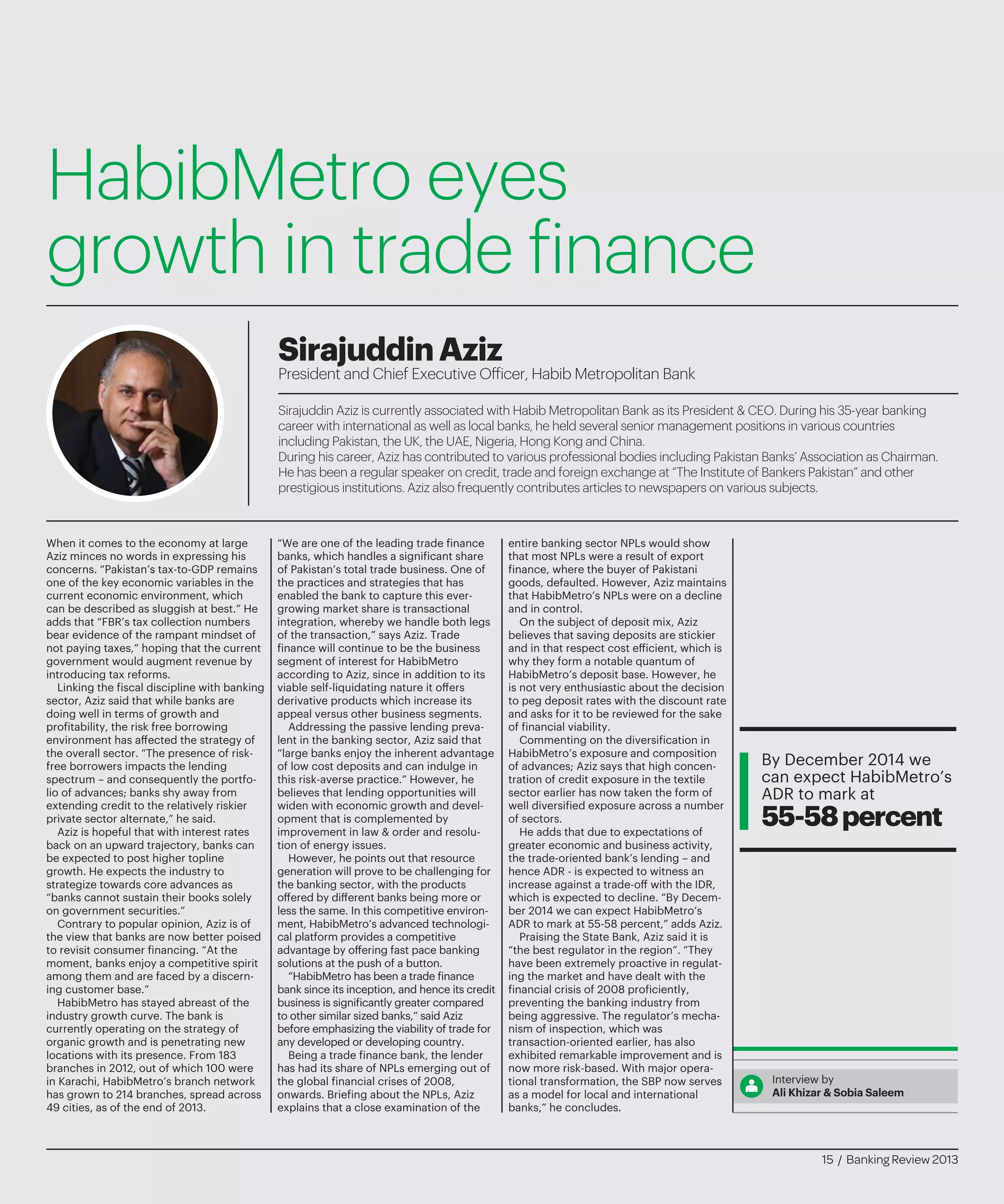 HabibMetro eyes
growth in trade finance
Sirajuddin Aziz is currently associated with Habib Metropolitan Bank as its President & CEO. During his 35-year banking
career with international as well as local banks, he held several senior management positions in various countries
including Pakistan, the UK, the UAE, Nigeria, Hong Kong and China.
During his career, Aziz has contributed to various professional bodies including Pakistan Banks’ Association as Chairman.
He has been a regular speaker on credit, trade and foreign exchange at “The Institute of Bankers Pakistan” and other
prestigious institutions. Aziz also frequently contributes articles to newspapers on various subjects.
SirajuddinAziz
President and Chief Executive Officer, Habib Metropolitan Bank
When it comes to the economy at large
Aziz minces no words in expressing his
concerns. “Pakistan’s tax-to-GDP remains
one of the key economic variables in the
current economic environment, which
can be described as sluggish at best.” He
adds that “FBR’s tax collection numbers
bear evidence of the rampant mindset of
not paying taxes,” hoping that the current
government would augment revenue by
introducing tax reforms.
Linking the fiscal discipline with banking
sector, Aziz said that while banks are
doing well in terms of growth and
profitability, the risk free borrowing
environment has affected the strategy of
the overall sector. “The presence of risk-
free borrowers impacts the lending
spectrum – and consequently the portfo-
lio of advances; banks shy away from
extending credit to the relatively riskier
private sector alternate,” he said.
Aziz is hopeful that with interest rates
back on an upward trajectory, banks can
be expected to post higher topline
growth. He expects the industry to
strategize towards core advances as
“banks cannot sustain their books solely
on government securities.”
Contrary to popular opinion, Aziz is of
the view that banks are now better poised
to revisit consumer financing. “At the
moment, banks enjoy a competitive spirit
among them and are faced by a discern-
ing customer base.”
HabibMetro has stayed abreast of the
industry growth curve. The bank is
currently operating on the strategy of
organic growth and is penetrating new
locations with its presence. From 183
branches in 2012, out of which 100 were
in Karachi, HabibMetro’s branch network
has grown to 214 branches, spread across
49 cities, as of the end of 2013.
“We are one of the leading trade finance
banks, which handles a significant share
of Pakistan’s total trade business. One of
the practices and strategies that has
enabled the bank to capture this ever-
growing market share is transactional
integration, whereby we handle both legs
of the transaction,” says Aziz. Trade
finance will continue to be the business
segment of interest for HabibMetro
according to Aziz, since in addition to its
viable self-liquidating nature it offers
derivative products which increase its
appeal versus other business segments.
Addressing the passive lending preva-
lent in the banking sector, Aziz said that
“large banks enjoy the inherent advantage
of low cost deposits and can indulge in
this risk-averse practice.” However, he
believes that lending opportunities will
widen with economic growth and devel-
opment that is complemented by
improvement in law & order and resolu-
tion of energy issues.
However, he points out that resource
generation will prove to be challenging for
the banking sector, with the products
offered by different banks being more or
less the same. In this competitive environ-
ment, HabibMetro’s advanced technologi-
cal platform provides a competitive
advantage by offering fast pace banking
solutions at the push of a button.
“HabibMetro has been a trade finance
bank since its inception, and hence its credit
business is significantly greater compared
to other similar sized banks,” said Aziz
before emphasizing the viability of trade for
any developed or developing country.
Being a trade finance bank, the lender
has had its share of NPLs emerging out of
the global financial crises of 2008,
onwards. Briefing about the NPLs, Aziz
explains that a close examination of the
entire banking sector NPLs would show
that most NPLs were a result of export
finance, where the buyer of Pakistani
goods, defaulted. However, Aziz maintains
that HabibMetro’s NPLs were on a decline
and in control.
On the subject of deposit mix, Aziz
believes that saving deposits are stickier
and in that respect cost efficient, which is
why they form a notable quantum of
HabibMetro’s deposit base. However, he
is not very enthusiastic about the decision
to peg deposit rates with the discount rate
and asks for it to be reviewed for the sake
of financial viability.
Commenting on the diversification in
HabibMetro’s exposure and composition
of advances; Aziz says that high concen-
tration of credit exposure in the textile
sector earlier has now taken the form of
well diversified exposure across a number
of sectors.
He adds that due to expectations of
greater economic and business activity,
the trade-oriented bank’s lending – and
hence ADR - is expected to witness an
increase against a trade-off with the IDR,
which is expected to decline. “By Decem-
ber 2014 we can expect HabibMetro’s
ADR to mark at 55-58 percent,” adds Aziz.
Praising the State Bank, Aziz said it is
“the best regulator in the region”. “They
have been extremely proactive in regulat-
ing the market and have dealt with the
financial crisis of 2008 proficiently,
preventing the banking industry from
being aggressive. The regulator’s mecha-
nism of inspection, which was
transaction-oriented earlier, has also
exhibited remarkable improvement and is
now more risk-based. With major opera-
tional transformation, the SBP now serves
as a model for local and international
banks,” he concludes.
Interview by
Ali Khizar & Sobia Saleem
By December 2014 we
can expect HabibMetro’s
ADR to mark at
55-58percent
15 / Banking Review 2013
 