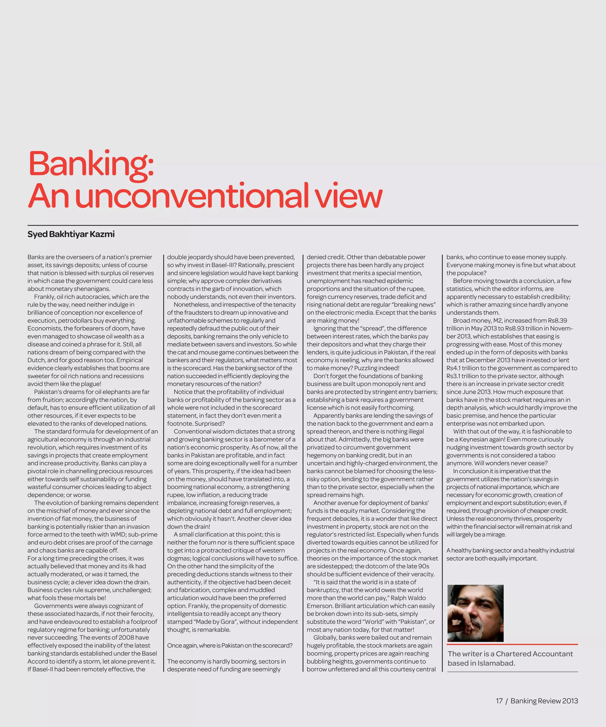 17 / Banking Review 2013
Banking:
Anunconventionalview
Banks are the overseers of a nation’s premier
asset, its savings deposits; unless of course
that nation is blessed with surplus oil reserves
in which case the government could care less
about monetary shenanigans.
Frankly, oil rich autocracies, which are the
rule by the way, need neither indulge in
brilliance of conception nor excellence of
execution, petrodollars buy everything.
Economists, the forbearers of doom, have
even managed to showcase oil wealth as a
disease and coined a phrase for it. Still, all
nations dream of being compared with the
Dutch, and for good reason too. Empirical
evidence clearly establishes that booms are
sweeter for oil rich nations and recessions
avoid them like the plague!
Pakistan’s dreams for oil elephants are far
from fruition; accordingly the nation, by
default, has to ensure efﬁcient utilization of all
other resources, if it ever expects to be
elevated to the ranks of developed nations.
The standard formula for development of an
agricultural economy is through an industrial
revolution, which requires investment of its
savings in projects that create employment
and increase productivity. Banks can play a
pivotal role in channelling precious resources
either towards self sustainability or funding
wasteful consumer choices leading to abject
dependence; or worse.
The evolution of banking remains dependent
on the mischief of money and ever since the
invention of ﬁat money, the business of
banking is potentially riskier than an invasion
force armed to the teeth with WMD; sub-prime
and euro debt crises are proof of the carnage
and chaos banks are capable off.
For a long time preceding the crises, it was
actually believed that money and its ilk had
actually moderated, or was it tamed, the
business cycle; a clever idea down the drain.
Business cycles rule supreme, unchallenged;
what fools these mortals be!
Governments were always cognizant of
these associated hazards, if not their ferocity,
and have endeavoured to establish a foolproof
regulatory regime for banking; unfortunately
never succeeding. The events of 2008 have
effectively exposed the inability of the latest
banking standards established under the Basel
Accord to identify a storm, let alone prevent it.
If Basel-II had been remotely effective, the
double jeopardy should have been prevented,
so why invest in Basel-III? Rationally, prescient
and sincere legislation would have kept banking
simple; why approve complex derivatives
contracts in the garb of innovation, which
nobody understands, not even their inventors.
Nonetheless, and irrespectiveof thetenacity
ofthe fraudsters to dream up innovativeand
unfathomableschemes to regularly and
repeatedlydefraud thepublicout of their
deposits,banking remains theonly vehicleto
mediate between savers and investors. So while
the catandmousegamecontinues between the
bankersand their regulators, what matters most
isthe scorecard. Has thebanking sector of the
nation succeeded in efﬁciently deploying the
monetaryresources of thenation?
Notice that the proﬁtability of individual
banks or proﬁtability of the banking sector as a
whole were not included in the scorecard
statement, in fact they don’t even merit a
footnote. Surprised?
Conventional wisdom dictates that a strong
and growing banking sector is a barometer of a
nation’s economic prosperity. As of now, all the
banks in Pakistan are proﬁtable, and in fact
some are doing exceptionally well for a number
of years. This prosperity, if the idea had been
on the money, should have translated into, a
booming national economy, a strengthening
rupee, low inﬂation, a reducing trade
imbalance, increasing foreign reserves, a
depleting national debt and full employment;
which obviously it hasn’t. Another clever idea
down the drain!
A small clariﬁcation at this point; this is
neither the forum nor is there sufﬁcient space
to get into a protracted critique of western
dogmas; logical conclusions will have to sufﬁce.
On the other hand the simplicity of the
preceding deductions stands witness to their
authenticity, if the objective had been deceit
and fabrication, complex and muddled
articulation would have been the preferred
option. Frankly, the propensity of domestic
intelligentsia to readily accept any theory
stamped “Made by Gora”, without independent
thought, is remarkable.
Onceagain,whereisPakistanonthescorecard?
The economy is hardly booming, sectors in
desperate need of funding are seemingly
denied credit. Other than debatable power
projects there has been hardly any project
investment that merits a special mention,
unemployment has reached epidemic
proportions and the situation of the rupee,
foreign currency reserves, trade deﬁcit and
rising national debt are regular “breaking news”
on the electronic media. Except that the banks
are making money!
Ignoring that the “spread”, the difference
between interest rates, which the banks pay
their depositors and what they charge their
lenders, is quite judicious in Pakistan, if the real
economy is reeling, why are the banks allowed
to make money? Puzzling indeed!
Don’t forget the foundations of banking
business are built upon monopoly rent and
banks are protected by stringent entry barriers;
establishing a bank requires a government
license which is not easily forthcoming.
Apparently banks are lending the savings of
the nation back to the government and earn a
spread thereon, and there is nothing illegal
about that. Admittedly, the big banks were
privatized to circumvent government
hegemony on banking credit, but in an
uncertain and highly-charged environment, the
banks cannot be blamed for choosing the less-
risky option, lending to the government rather
than to the private sector, especially when the
spread remains high.
Another avenue for deployment of banks’
funds is the equity market. Considering the
frequent debacles, it is a wonder that like direct
investment in property, stock are not on the
regulator’s restricted list. Especially when funds
diverted towards equities cannot be utilized for
projects in the real economy. Once again,
theories on the importance of the stock market
are sidestepped; the dotcom of the late 90s
should be sufﬁcient evidence of their veracity.
“It is said that the world is in a state of
bankruptcy, that the world owes the world
more than the world can pay,” Ralph Waldo
Emerson. Brilliant articulation which can easily
be broken down into its sub-sets, simply
substitute the word “World” with “Pakistan”, or
most any nation today, for that matter!
Globally, banks were bailed out and remain
hugely proﬁtable, the stock markets are again
booming, property prices are again reaching
bubbling heights, governments continue to
borrow unfettered and all this courtesy central
banks, who continue to ease money supply.
Everyone making money is ﬁne but what about
the populace?
Before moving towards a conclusion, a few
statistics, which the editor informs, are
apparently necessary to establish credibility;
which is rather amazing since hardly anyone
understands them.
Broad money, M2, increased from Rs8.39
trillion in May 2013 to Rs8.93 trillion in Novem-
ber 2013, which establishes that easing is
progressing with ease. Most of this money
ended up in the form of deposits with banks
that at December 2013 have invested or lent
Rs4.1 trillion to the government as compared to
Rs3.1 trillion to the private sector, although
there is an increase in private sector credit
since June 2013. How much exposure that
banks have in the stock market requires an in
depth analysis, which would hardly improve the
basic premise, and hence the particular
enterprise was not embarked upon.
With that out of the way, it is fashionable to
be a Keynesian again! Even more curiously
nudging investment towards growth sector by
governments is not considered a taboo
anymore. Will wonders never cease?
Inconclusionitisimperativethatthe
governmentutilizesthenation’ssavingsin
projectsofnationalimportance,whichare
necessaryforeconomicgrowth,creationof
employmentandexportsubstitution;even,if
required,throughprovisionofcheapercredit.
Unlesstherealeconomythrives,prosperity
withintheﬁnancialsectorwillremainatriskand
willlargelybeamirage.
Ahealthybankingsectorandahealthyindustrial
sectorarebothequallyimportant.
SyedBakhtiyarKazmi
The writer is a Chartered Accountant
based in Islamabad.
 