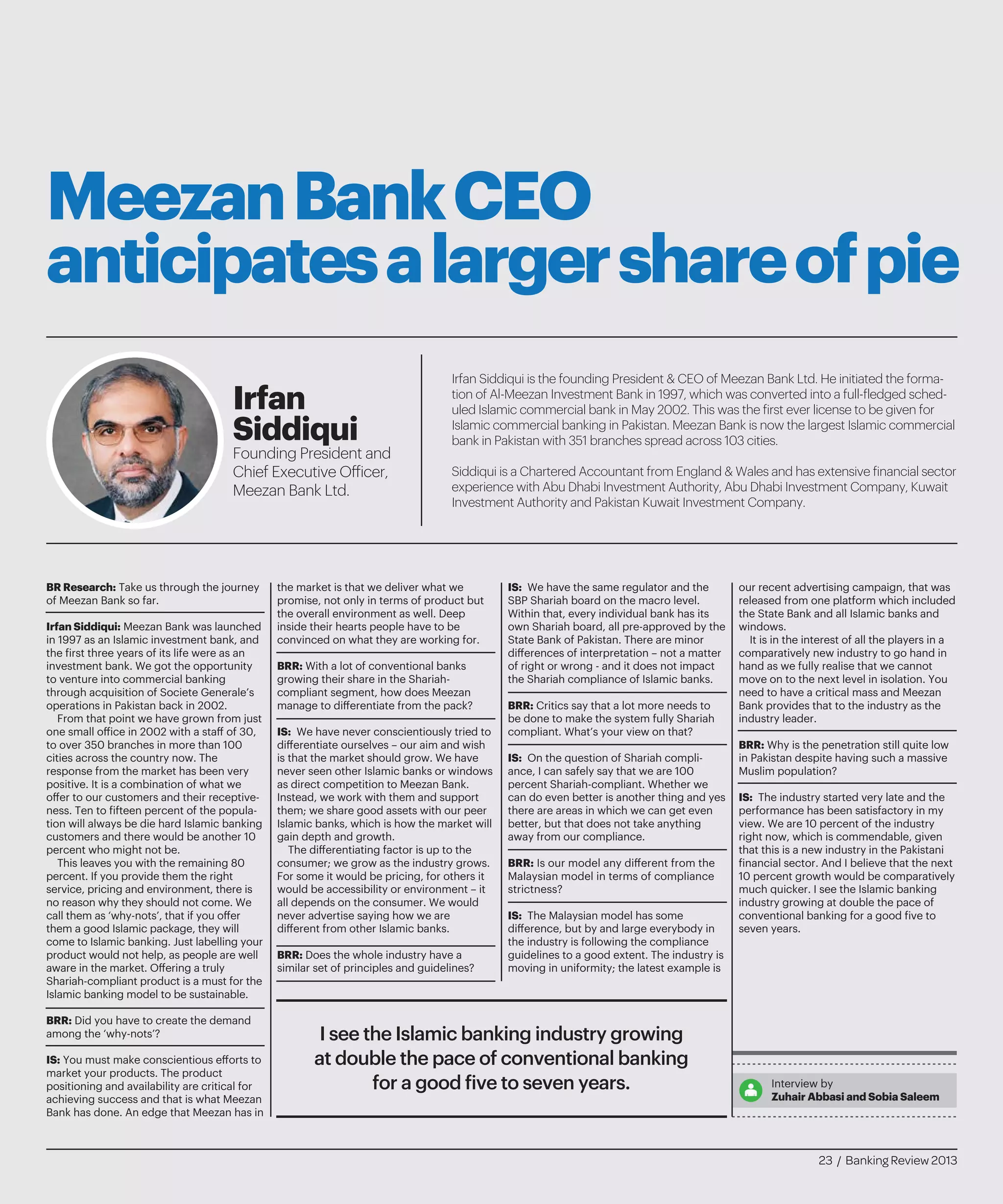 MeezanBankCEO
anticipatesalargershareofpie
Irfan Siddiqui is the founding President & CEO of Meezan Bank Ltd. He initiated the forma-
tion of Al-Meezan Investment Bank in 1997, which was converted into a full-fledged sched-
uled Islamic commercial bank in May 2002. This was the first ever license to be given for
Islamic commercial banking in Pakistan. Meezan Bank is now the largest Islamic commercial
bank in Pakistan with 351 branches spread across 103 cities.
Siddiqui is a Chartered Accountant from England & Wales and has extensive financial sector
experience with Abu Dhabi Investment Authority, Abu Dhabi Investment Company, Kuwait
Investment Authority and Pakistan Kuwait Investment Company.
Irfan
Siddiqui
Founding President and
Chief Executive Officer,
Meezan Bank Ltd.
BR Research: Take us through the journey
of Meezan Bank so far.
Irfan Siddiqui: Meezan Bank was launched
in 1997 as an Islamic investment bank, and
the first three years of its life were as an
investment bank. We got the opportunity
to venture into commercial banking
through acquisition of Societe Generale’s
operations in Pakistan back in 2002.
From that point we have grown from just
one small office in 2002 with a staff of 30,
to over 350 branches in more than 100
cities across the country now. The
response from the market has been very
positive. It is a combination of what we
offer to our customers and their receptive-
ness. Ten to fifteen percent of the popula-
tion will always be die hard Islamic banking
customers and there would be another 10
percent who might not be.
This leaves you with the remaining 80
percent. If you provide them the right
service, pricing and environment, there is
no reason why they should not come. We
call them as ‘why-nots’, that if you offer
them a good Islamic package, they will
come to Islamic banking. Just labelling your
product would not help, as people are well
aware in the market. Offering a truly
Shariah-compliant product is a must for the
Islamic banking model to be sustainable.
BRR: Did you have to create the demand
among the ‘why-nots’?
IS: You must make conscientious efforts to
market your products. The product
positioning and availability are critical for
achieving success and that is what Meezan
Bank has done. An edge that Meezan has in
the market is that we deliver what we
promise, not only in terms of product but
the overall environment as well. Deep
inside their hearts people have to be
convinced on what they are working for.
BRR: With a lot of conventional banks
growing their share in the Shariah-
compliant segment, how does Meezan
manage to differentiate from the pack?
IS: We have never conscientiously tried to
differentiate ourselves – our aim and wish
is that the market should grow. We have
never seen other Islamic banks or windows
as direct competition to Meezan Bank.
Instead, we work with them and support
them; we share good assets with our peer
Islamic banks, which is how the market will
gain depth and growth.
The differentiating factor is up to the
consumer; we grow as the industry grows.
For some it would be pricing, for others it
would be accessibility or environment – it
all depends on the consumer. We would
never advertise saying how we are
different from other Islamic banks.
BRR: Does the whole industry have a
similar set of principles and guidelines?
IS: We have the same regulator and the
SBP Shariah board on the macro level.
Within that, every individual bank has its
own Shariah board, all pre-approved by the
State Bank of Pakistan. There are minor
differences of interpretation – not a matter
of right or wrong - and it does not impact
the Shariah compliance of Islamic banks.
BRR: Critics say that a lot more needs to
be done to make the system fully Shariah
compliant. What’s your view on that?
IS: On the question of Shariah compli-
ance, I can safely say that we are 100
percent Shariah-compliant. Whether we
can do even better is another thing and yes
there are areas in which we can get even
better, but that does not take anything
away from our compliance.
BRR: Is our model any different from the
Malaysian model in terms of compliance
strictness?
IS: The Malaysian model has some
difference, but by and large everybody in
the industry is following the compliance
guidelines to a good extent. The industry is
moving in uniformity; the latest example is
our recent advertising campaign, that was
released from one platform which included
the State Bank and all Islamic banks and
windows.
It is in the interest of all the players in a
comparatively new industry to go hand in
hand as we fully realise that we cannot
move on to the next level in isolation. You
need to have a critical mass and Meezan
Bank provides that to the industry as the
industry leader.
BRR: Why is the penetration still quite low
in Pakistan despite having such a massive
Muslim population?
IS: The industry started very late and the
performance has been satisfactory in my
view. We are 10 percent of the industry
right now, which is commendable, given
that this is a new industry in the Pakistani
financial sector. And I believe that the next
10 percent growth would be comparatively
much quicker. I see the Islamic banking
industry growing at double the pace of
conventional banking for a good five to
seven years.
Interview by
Zuhair Abbasi and Sobia Saleem
I see the Islamic banking industry growing
at double the pace of conventional banking
for a good five to seven years.
23 / Banking Review 2013
 
