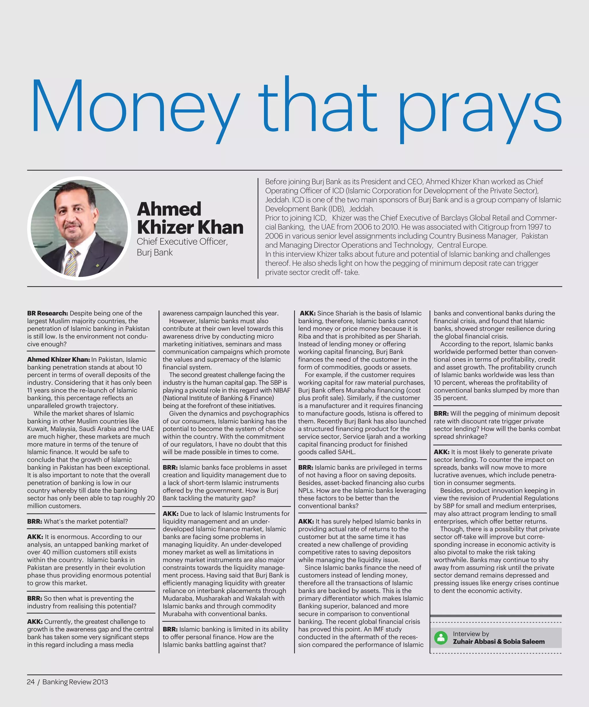 Money that prays
Before joining Burj Bank as its President and CEO, Ahmed Khizer Khan worked as Chief
Operating Officer of ICD (Islamic Corporation for Development of the Private Sector),
Jeddah. ICD is one of the two main sponsors of Burj Bank and is a group company of Islamic
Development Bank (IDB), Jeddah.
Prior to joining ICD, Khizer was the Chief Executive of Barclays Global Retail and Commer-
cial Banking, the UAE from 2006 to 2010. He was associated with Citigroup from 1997 to
2006 in various senior level assignments including Country Business Manager, Pakistan
and Managing Director Operations and Technology, Central Europe.
In this interview Khizer talks about future and potential of Islamic banking and challenges
thereof. He also sheds light on how the pegging of minimum deposit rate can trigger
private sector credit off- take.
Ahmed
KhizerKhan
Chief Executive Officer,
Burj Bank
BR Research: Despite being one of the
largest Muslim majority countries, the
penetration of Islamic banking in Pakistan
is still low. Is the environment not condu-
cive enough?
Ahmed Khizer Khan: In Pakistan, Islamic
banking penetration stands at about 10
percent in terms of overall deposits of the
industry. Considering that it has only been
11 years since the re-launch of Islamic
banking, this percentage reflects an
unparalleled growth trajectory.
While the market shares of Islamic
banking in other Muslim countries like
Kuwait, Malaysia, Saudi Arabia and the UAE
are much higher, these markets are much
more mature in terms of the tenure of
Islamic finance. It would be safe to
conclude that the growth of Islamic
banking in Pakistan has been exceptional.
It is also important to note that the overall
penetration of banking is low in our
country whereby till date the banking
sector has only been able to tap roughly 20
million customers.
BRR: What’s the market potential?
AKK: It is enormous. According to our
analysis, an untapped banking market of
over 40 million customers still exists
within the country. Islamic banks in
Pakistan are presently in their evolution
phase thus providing enormous potential
to grow this market.
BRR: So then what is preventing the
industry from realising this potential?
AKK: Currently, the greatest challenge to
growth is the awareness gap and the central
bank has taken some very significant steps
in this regard including a mass media
awareness campaign launched this year.
However, Islamic banks must also
contribute at their own level towards this
awareness drive by conducting micro
marketing initiatives, seminars and mass
communication campaigns which promote
the values and supremacy of the Islamic
financial system.
The second greatest challenge facing the
industry is the human capital gap. The SBP is
playing a pivotal role in this regard with NIBAF
(National Institute of Banking & Finance)
being at the forefront of these initiatives.
Given the dynamics and psychographics
of our consumers, Islamic banking has the
potential to become the system of choice
within the country. With the commitment
of our regulators, I have no doubt that this
will be made possible in times to come.
BRR: Islamic banks face problems in asset
creation and liquidity management due to
a lack of short-term Islamic instruments
offered by the government. How is Burj
Bank tackling the maturity gap?
AKK: Due to lack of Islamic Instruments for
liquidity management and an under-
developed Islamic finance market, Islamic
banks are facing some problems in
managing liquidity. An under-developed
money market as well as limitations in
money market instruments are also major
constraints towards the liquidity manage-
ment process. Having said that Burj Bank is
efficiently managing liquidity with greater
reliance on interbank placements through
Mudaraba, Musharakah and Wakalah with
Islamic banks and through commodity
Murabaha with conventional banks.
BRR: Islamic banking is limited in its ability
to offer personal finance. How are the
Islamic banks battling against that?
AKK: Since Shariah is the basis of Islamic
banking, therefore, Islamic banks cannot
lend money or price money because it is
Riba and that is prohibited as per Shariah.
Instead of lending money or offering
working capital financing, Burj Bank
finances the need of the customer in the
form of commodities, goods or assets.
For example, if the customer requires
working capital for raw material purchases,
Burj Bank offers Murabaha financing (cost
plus profit sale). Similarly, if the customer
is a manufacturer and it requires financing
to manufacture goods, Istisna is offered to
them. Recently Burj Bank has also launched
a structured financing product for the
service sector, Service Ijarah and a working
capital financing product for finished
goods called SAHL.
BRR: Islamic banks are privileged in terms
of not having a floor on saving deposits.
Besides, asset-backed financing also curbs
NPLs. How are the Islamic banks leveraging
these factors to be better than the
conventional banks?
AKK: It has surely helped Islamic banks in
providing actual rate of returns to the
customer but at the same time it has
created a new challenge of providing
competitive rates to saving depositors
while managing the liquidity issue.
Since Islamic banks finance the need of
customers instead of lending money,
therefore all the transactions of Islamic
banks are backed by assets. This is the
primary differentiator which makes Islamic
Banking superior, balanced and more
secure in comparison to conventional
banking. The recent global financial crisis
has proved this point. An IMF study
conducted in the aftermath of the reces-
sion compared the performance of Islamic
banks and conventional banks during the
financial crisis, and found that Islamic
banks, showed stronger resilience during
the global financial crisis.
According to the report, Islamic banks
worldwide performed better than conven-
tional ones in terms of profitability, credit
and asset growth. The profitability crunch
of Islamic banks worldwide was less than
10 percent, whereas the profitability of
conventional banks slumped by more than
35 percent.
BRR: Will the pegging of minimum deposit
rate with discount rate trigger private
sector lending? How will the banks combat
spread shrinkage?
AKK: It is most likely to generate private
sector lending. To counter the impact on
spreads, banks will now move to more
lucrative avenues, which include penetra-
tion in consumer segments.
Besides, product innovation keeping in
view the revision of Prudential Regulations
by SBP for small and medium enterprises,
may also attract program lending to small
enterprises, which offer better returns.
Though, there is a possibility that private
sector off-take will improve but corre-
sponding increase in economic activity is
also pivotal to make the risk taking
worthwhile. Banks may continue to shy
away from assuming risk until the private
sector demand remains depressed and
pressing issues like energy crises continue
to dent the economic activity.
Interview by
Zuhair Abbasi & Sobia Saleem
24 / Banking Review 2013
 