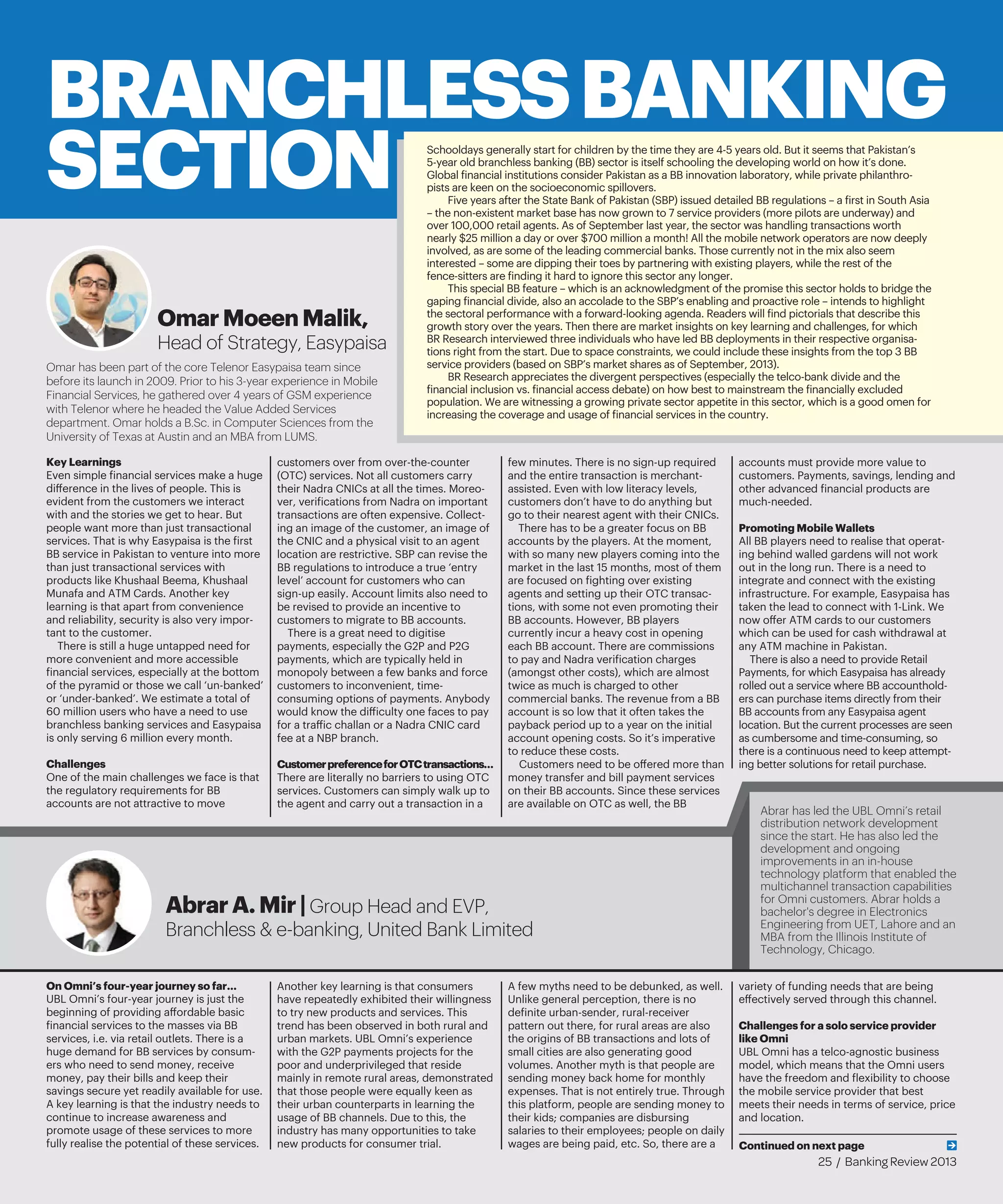 Schooldays generally start for children by the time they are 4-5 years old. But it seems that Pakistan’s
5-year old branchless banking (BB) sector is itself schooling the developing world on how it’s done.
Global financial institutions consider Pakistan as a BB innovation laboratory, while private philanthro-
pists are keen on the socioeconomic spillovers.
Five years after the State Bank of Pakistan (SBP) issued detailed BB regulations – a first in South Asia
– the non-existent market base has now grown to 7 service providers (more pilots are underway) and
over 100,000 retail agents. As of September last year, the sector was handling transactions worth
nearly $25 million a day or over $700 million a month! All the mobile network operators are now deeply
involved, as are some of the leading commercial banks. Those currently not in the mix also seem
interested – some are dipping their toes by partnering with existing players, while the rest of the
fence-sitters are finding it hard to ignore this sector any longer.
This special BB feature – which is an acknowledgment of the promise this sector holds to bridge the
gaping financial divide, also an accolade to the SBP’s enabling and proactive role – intends to highlight
the sectoral performance with a forward-looking agenda. Readers will find pictorials that describe this
growth story over the years. Then there are market insights on key learning and challenges, for which
BR Research interviewed three individuals who have led BB deployments in their respective organisa-
tions right from the start. Due to space constraints, we could include these insights from the top 3 BB
service providers (based on SBP’s market shares as of September, 2013).
BR Research appreciates the divergent perspectives (especially the telco-bank divide and the
financial inclusion vs. financial access debate) on how best to mainstream the financially excluded
population. We are witnessing a growing private sector appetite in this sector, which is a good omen for
increasing the coverage and usage of financial services in the country.
Key Learnings
Even simple financial services make a huge
difference in the lives of people. This is
evident from the customers we interact
with and the stories we get to hear. But
people want more than just transactional
services. That is why Easypaisa is the first
BB service in Pakistan to venture into more
than just transactional services with
products like Khushaal Beema, Khushaal
Munafa and ATM Cards. Another key
learning is that apart from convenience
and reliability, security is also very impor-
tant to the customer.
There is still a huge untapped need for
more convenient and more accessible
financial services, especially at the bottom
of the pyramid or those we call ‘un-banked’
or ‘under-banked’. We estimate a total of
60 million users who have a need to use
branchless banking services and Easypaisa
is only serving 6 million every month.
Challenges
One of the main challenges we face is that
the regulatory requirements for BB
accounts are not attractive to move
customers over from over-the-counter
(OTC) services. Not all customers carry
their Nadra CNICs at all the times. Moreo-
ver, verifications from Nadra on important
transactions are often expensive. Collect-
ing an image of the customer, an image of
the CNIC and a physical visit to an agent
location are restrictive. SBP can revise the
BB regulations to introduce a true ‘entry
level’ account for customers who can
sign-up easily. Account limits also need to
be revised to provide an incentive to
customers to migrate to BB accounts.
There is a great need to digitise
payments, especially the G2P and P2G
payments, which are typically held in
monopoly between a few banks and force
customers to inconvenient, time-
consuming options of payments. Anybody
would know the difficulty one faces to pay
for a traffic challan or a Nadra CNIC card
fee at a NBP branch.
CustomerpreferenceforOTCtransactions…
There are literally no barriers to using OTC
services. Customers can simply walk up to
the agent and carry out a transaction in a
few minutes. There is no sign-up required
and the entire transaction is merchant-
assisted. Even with low literacy levels,
customers don’t have to do anything but
go to their nearest agent with their CNICs.
There has to be a greater focus on BB
accounts by the players. At the moment,
with so many new players coming into the
market in the last 15 months, most of them
are focused on fighting over existing
agents and setting up their OTC transac-
tions, with some not even promoting their
BB accounts. However, BB players
currently incur a heavy cost in opening
each BB account. There are commissions
to pay and Nadra verification charges
(amongst other costs), which are almost
twice as much is charged to other
commercial banks. The revenue from a BB
account is so low that it often takes the
payback period up to a year on the initial
account opening costs. So it’s imperative
to reduce these costs.
Customers need to be offered more than
money transfer and bill payment services
on their BB accounts. Since these services
are available on OTC as well, the BB
accounts must provide more value to
customers. Payments, savings, lending and
other advanced financial products are
much-needed.
Promoting Mobile Wallets
All BB players need to realise that operat-
ing behind walled gardens will not work
out in the long run. There is a need to
integrate and connect with the existing
infrastructure. For example, Easypaisa has
taken the lead to connect with 1-Link. We
now offer ATM cards to our customers
which can be used for cash withdrawal at
any ATM machine in Pakistan.
There is also a need to provide Retail
Payments, for which Easypaisa has already
rolled out a service where BB accounthold-
ers can purchase items directly from their
BB accounts from any Easypaisa agent
location. But the current processes are seen
as cumbersome and time-consuming, so
there is a continuous need to keep attempt-
ing better solutions for retail purchase.
On Omni’s four-year journey so far…
UBL Omni’s four-year journey is just the
beginning of providing affordable basic
financial services to the masses via BB
services, i.e. via retail outlets. There is a
huge demand for BB services by consum-
ers who need to send money, receive
money, pay their bills and keep their
savings secure yet readily available for use.
A key learning is that the industry needs to
continue to increase awareness and
promote usage of these services to more
fully realise the potential of these services.
Another key learning is that consumers
have repeatedly exhibited their willingness
to try new products and services. This
trend has been observed in both rural and
urban markets. UBL Omni’s experience
with the G2P payments projects for the
poor and underprivileged that reside
mainly in remote rural areas, demonstrated
that those people were equally keen as
their urban counterparts in learning the
usage of BB channels. Due to this, the
industry has many opportunities to take
new products for consumer trial.
A few myths need to be debunked, as well.
Unlike general perception, there is no
definite urban-sender, rural-receiver
pattern out there, for rural areas are also
the origins of BB transactions and lots of
small cities are also generating good
volumes. Another myth is that people are
sending money back home for monthly
expenses. That is not entirely true. Through
this platform, people are sending money to
their kids; companies are disbursing
salaries to their employees; people on daily
wages are being paid, etc. So, there are a
variety of funding needs that are being
effectively served through this channel.
Challenges for a solo service provider
like Omni
UBL Omni has a telco-agnostic business
model, which means that the Omni users
have the freedom and flexibility to choose
the mobile service provider that best
meets their needs in terms of service, price
and location.
BRANCHLESSBANKING
SECTION
OmarMoeenMalik,
Head of Strategy, Easypaisa
Omar has been part of the core Telenor Easypaisa team since
before its launch in 2009. Prior to his 3-year experience in Mobile
Financial Services, he gathered over 4 years of GSM experience
with Telenor where he headed the Value Added Services
department. Omar holds a B.Sc. in Computer Sciences from the
University of Texas at Austin and an MBA from LUMS.
Abrar has led the UBL Omni’s retail
distribution network development
since the start. He has also led the
development and ongoing
improvements in an in-house
technology platform that enabled the
multichannel transaction capabilities
for Omni customers. Abrar holds a
bachelor's degree in Electronics
Engineering from UET, Lahore and an
MBA from the Illinois Institute of
Technology, Chicago.
AbrarA.Mir|Group Head and EVP,
Branchless & e-banking, United Bank Limited
Continued on next page
25 / Banking Review 2013
 
