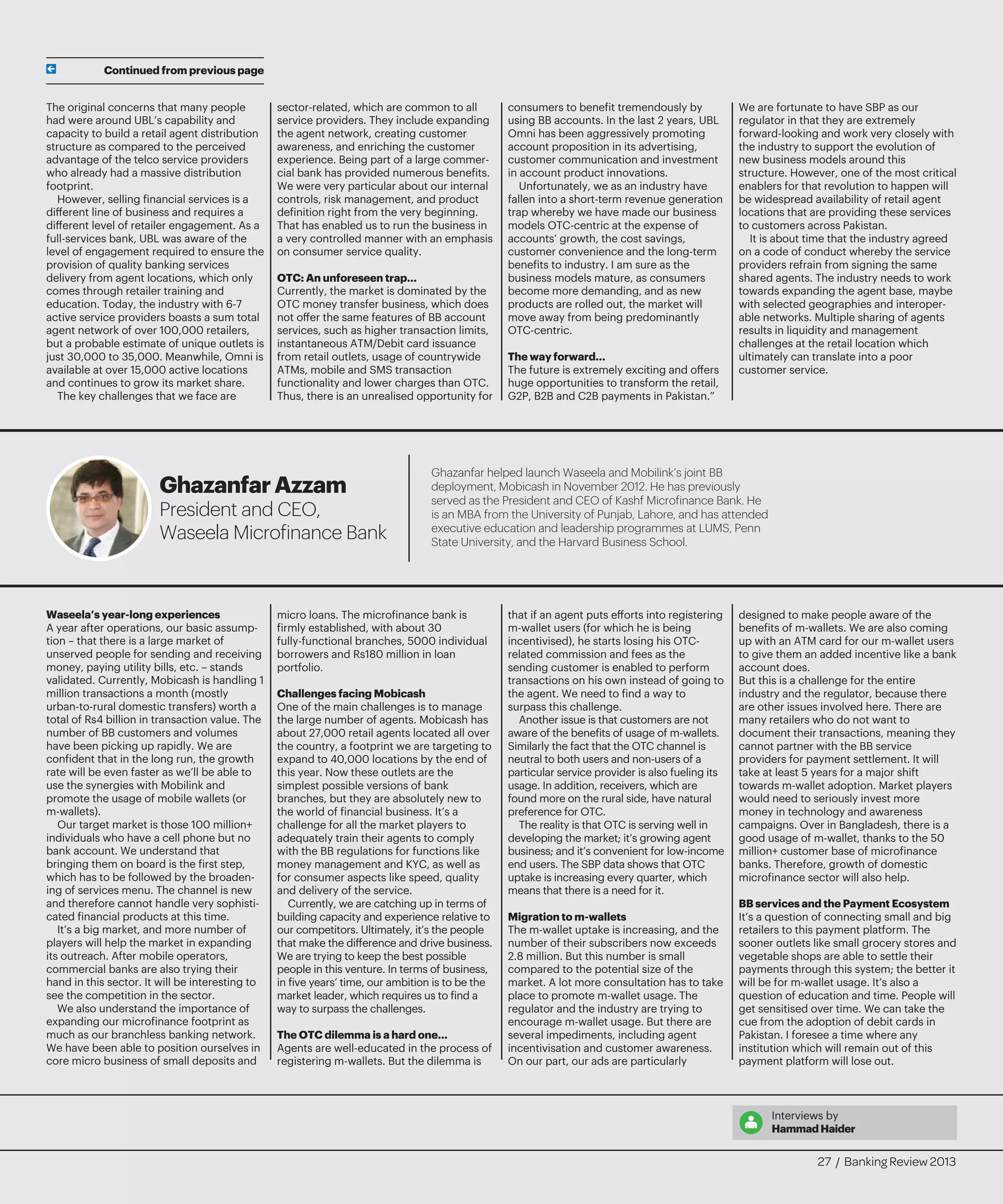 The original concerns that many people
had were around UBL’s capability and
capacity to build a retail agent distribution
structure as compared to the perceived
advantage of the telco service providers
who already had a massive distribution
footprint.
However, selling financial services is a
different line of business and requires a
different level of retailer engagement. As a
full-services bank, UBL was aware of the
level of engagement required to ensure the
provision of quality banking services
delivery from agent locations, which only
comes through retailer training and
education. Today, the industry with 6-7
active service providers boasts a sum total
agent network of over 100,000 retailers,
but a probable estimate of unique outlets is
just 30,000 to 35,000. Meanwhile, Omni is
available at over 15,000 active locations
and continues to grow its market share.
The key challenges that we face are
sector-related, which are common to all
service providers. They include expanding
the agent network, creating customer
awareness, and enriching the customer
experience. Being part of a large commer-
cial bank has provided numerous benefits.
We were very particular about our internal
controls, risk management, and product
definition right from the very beginning.
That has enabled us to run the business in
a very controlled manner with an emphasis
on consumer service quality.
OTC: An unforeseen trap…
Currently, the market is dominated by the
OTC money transfer business, which does
not offer the same features of BB account
services, such as higher transaction limits,
instantaneous ATM/Debit card issuance
from retail outlets, usage of countrywide
ATMs, mobile and SMS transaction
functionality and lower charges than OTC.
Thus, there is an unrealised opportunity for
consumers to benefit tremendously by
using BB accounts. In the last 2 years, UBL
Omni has been aggressively promoting
account proposition in its advertising,
customer communication and investment
in account product innovations.
Unfortunately, we as an industry have
fallen into a short-term revenue generation
trap whereby we have made our business
models OTC-centric at the expense of
accounts’ growth, the cost savings,
customer convenience and the long-term
benefits to industry. I am sure as the
business models mature, as consumers
become more demanding, and as new
products are rolled out, the market will
move away from being predominantly
OTC-centric.
The way forward…
The future is extremely exciting and offers
huge opportunities to transform the retail,
G2P, B2B and C2B payments in Pakistan.”
We are fortunate to have SBP as our
regulator in that they are extremely
forward-looking and work very closely with
the industry to support the evolution of
new business models around this
structure. However, one of the most critical
enablers for that revolution to happen will
be widespread availability of retail agent
locations that are providing these services
to customers across Pakistan.
It is about time that the industry agreed
on a code of conduct whereby the service
providers refrain from signing the same
shared agents. The industry needs to work
towards expanding the agent base, maybe
with selected geographies and interoper-
able networks. Multiple sharing of agents
results in liquidity and management
challenges at the retail location which
ultimately can translate into a poor
customer service.
Waseela’s year-long experiences
A year after operations, our basic assump-
tion – that there is a large market of
unserved people for sending and receiving
money, paying utility bills, etc. – stands
validated. Currently, Mobicash is handling 1
million transactions a month (mostly
urban-to-rural domestic transfers) worth a
total of Rs4 billion in transaction value. The
number of BB customers and volumes
have been picking up rapidly. We are
confident that in the long run, the growth
rate will be even faster as we’ll be able to
use the synergies with Mobilink and
promote the usage of mobile wallets (or
m-wallets).
Our target market is those 100 million+
individuals who have a cell phone but no
bank account. We understand that
bringing them on board is the first step,
which has to be followed by the broaden-
ing of services menu. The channel is new
and therefore cannot handle very sophisti-
cated financial products at this time.
It’s a big market, and more number of
players will help the market in expanding
its outreach. After mobile operators,
commercial banks are also trying their
hand in this sector. It will be interesting to
see the competition in the sector.
We also understand the importance of
expanding our microfinance footprint as
much as our branchless banking network.
We have been able to position ourselves in
core micro business of small deposits and
micro loans. The microfinance bank is
firmly established, with about 30
fully-functional branches, 5000 individual
borrowers and Rs180 million in loan
portfolio.
Challenges facing Mobicash
One of the main challenges is to manage
the large number of agents. Mobicash has
about 27,000 retail agents located all over
the country, a footprint we are targeting to
expand to 40,000 locations by the end of
this year. Now these outlets are the
simplest possible versions of bank
branches, but they are absolutely new to
the world of financial business. It’s a
challenge for all the market players to
adequately train their agents to comply
with the BB regulations for functions like
money management and KYC, as well as
for consumer aspects like speed, quality
and delivery of the service.
Currently, we are catching up in terms of
building capacity and experience relative to
our competitors. Ultimately, it’s the people
that make the difference and drive business.
We are trying to keep the best possible
people in this venture. In terms of business,
in five years’ time, our ambition is to be the
market leader, which requires us to find a
way to surpass the challenges.
The OTC dilemma is a hard one…
Agents are well-educated in the process of
registering m-wallets. But the dilemma is
that if an agent puts efforts into registering
m-wallet users (for which he is being
incentivised), he starts losing his OTC-
related commission and fees as the
sending customer is enabled to perform
transactions on his own instead of going to
the agent. We need to find a way to
surpass this challenge.
Another issue is that customers are not
aware of the benefits of usage of m-wallets.
Similarly the fact that the OTC channel is
neutral to both users and non-users of a
particular service provider is also fueling its
usage. In addition, receivers, which are
found more on the rural side, have natural
preference for OTC.
The reality is that OTC is serving well in
developing the market; it’s growing agent
business; and it’s convenient for low-income
end users. The SBP data shows that OTC
uptake is increasing every quarter, which
means that there is a need for it.
Migration to m-wallets
The m-wallet uptake is increasing, and the
number of their subscribers now exceeds
2.8 million. But this number is small
compared to the potential size of the
market. A lot more consultation has to take
place to promote m-wallet usage. The
regulator and the industry are trying to
encourage m-wallet usage. But there are
several impediments, including agent
incentivisation and customer awareness.
On our part, our ads are particularly
designed to make people aware of the
benefits of m-wallets. We are also coming
up with an ATM card for our m-wallet users
to give them an added incentive like a bank
account does.
But this is a challenge for the entire
industry and the regulator, because there
are other issues involved here. There are
many retailers who do not want to
document their transactions, meaning they
cannot partner with the BB service
providers for payment settlement. It will
take at least 5 years for a major shift
towards m-wallet adoption. Market players
would need to seriously invest more
money in technology and awareness
campaigns. Over in Bangladesh, there is a
good usage of m-wallet, thanks to the 50
million+ customer base of microfinance
banks. Therefore, growth of domestic
microfinance sector will also help.
BB services and the Payment Ecosystem
It’s a question of connecting small and big
retailers to this payment platform. The
sooner outlets like small grocery stores and
vegetable shops are able to settle their
payments through this system; the better it
will be for m-wallet usage. It’s also a
question of education and time. People will
get sensitised over time. We can take the
cue from the adoption of debit cards in
Pakistan. I foresee a time where any
institution which will remain out of this
payment platform will lose out.
Continued from previous page
Ghazanfar helped launch Waseela and Mobilink’s joint BB
deployment, Mobicash in November 2012. He has previously
served as the President and CEO of Kashf Microfinance Bank. He
is an MBA from the University of Punjab, Lahore, and has attended
executive education and leadership programmes at LUMS, Penn
State University, and the Harvard Business School.
GhazanfarAzzam
President and CEO,
Waseela Microfinance Bank
Interviews by
HammadHaider
27 / Banking Review 2013
 