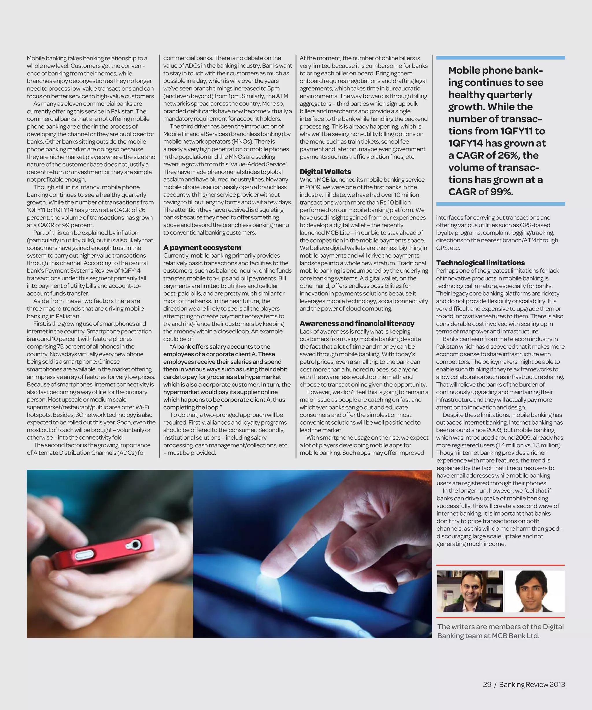 Mobilebankingtakesbankingrelationshipto a
wholenewlevel.Customersgetthe conveni-
enceofbankingfromtheirhomes,while
branchesenjoydecongestion astheyno longer
needtoprocesslow-valuetransactionsandcan
focusonbetterservicetohigh-value customers.
Asmanyaselevencommercialbanksare
currentlyofferingthisservice in Pakistan.The
commercialbanksthatare notofferingmobile
phonebankingareeitherinthe processof
developingthechannelortheyare public sector
banks.Otherbankssittingoutside the mobile
phonebankingmarketaredoingso because
theyarenichemarketplayerswhere the size and
natureofthecustomerbase doesnotjustifya
decentreturnoninvestmentor theyare simple
notproﬁtableenough.
Though still in its infancy, mobile phone
banking continues to see a healthy quarterly
growth. While the number of transactions from
1QFY11 to 1QFY14 has grown at a CAGR of 26
percent, the volume of transactions has grown
at a CAGR of 99 percent.
Partofthiscanbeexplainedbyinﬂation
(particularlyinutilitybills),butitisalso likelythat
consumershavegainedenough trustin the
systemtocarryouthighervalue transactions
throughthischannel.Accordingto the central
bank’sPaymentSystemsReviewof1QFY14
transactionsunderthissegmentprimarilyfall
intopaymentofutilitybillsandaccount-to-
accountfundstransfer.
Aside from these two factors there are
three macro trends that are driving mobile
banking in Pakistan.
First,isthegrowinguseofsmartphonesand
internetinthecountry.Smartphonepenetration
isaround10percentwithfeaturephones
comprising75percentofallphonesinthe
country.Nowadaysvirtuallyeverynewphone
beingsoldisasmartphone;Chinese
smartphonesareavailableinthemarketoffering
animpressivearrayoffeaturesforverylowprices.
Becauseofsmartphones,internetconnectivityis
alsofastbecomingawayoflifefortheordinary
person.Mostupscaleormediumscale
supermarket/restaurant/publicareaofferWi-Fi
hotspots.Besides,3Gnetworktechnologyisalso
expectedtoberolledoutthisyear.Soon,eventhe
mostoutoftouchwillbebrought–voluntarilyor
otherwise–intotheconnectivityfold.
Thesecondfactoristhegrowingimportance
ofAlternateDistributionChannels(ADCs)for
commercialbanks.Thereisnodebateonthe
valueofADCsinthebankingindustry.Bankswant
tostayintouchwiththeircustomersasmuchas
possibleinaday,whichiswhyovertheyears
we’veseenbranchtimingsincreasedto5pm
(endevenbeyond)from1pm.Similarly,theATM
networkisspreadacrossthecountry.Moreso,
brandeddebitcardshavenowbecomevirtuallya
mandatoryrequirementforaccountholders.
Thethirddriverhasbeentheintroductionof
MobileFinancialServices(branchlessbanking)by
mobilenetworkoperators(MNOs).Thereis
alreadyaveryhighpenetrationofmobilephones
inthepopulationandtheMNOsareseeking
revenuegrowthfromthis‘Value-AddedService’.
Theyhavemadephenomenalstridestoglobal
acclaimandhaveblurredindustrylines.Nowany
mobilephoneusercaneasilyopenabranchless
accountwithhis/herserviceproviderwithout
havingtoﬁlloutlengthyformsandwaitafewdays.
Theattentiontheyhavereceivedisdisquieting
banksbecausetheyneedtooffersomething
aboveandbeyondthebranchlessbankingmenu
toconventionalbankingcustomers.
Apayment ecosystem
Currently,mobilebanking primarily provides
relativelybasictransactions and facilities to the
customers,such as balanceinquiry, onlinefunds
transfer,mobiletop-ups and bill payments. Bill
paymentsarelimited to utilities and cellular
post-paidbills, and arepretty much similar for
mostofthe banks. In thenear future, the
direction we arelikely to seeis all theplayers
attemptingto createpayment ecosystems to
tryandring-fencetheir customers by keeping
their moneywithin aclosed loop. An example
couldbe of:
“A bankofferssalary accountsto the
employeesof a corporate clientA. These
employeesreceive their salariesandspend
themin variouswayssuchasusing their debit
cards topay for groceriesata hypermarket
which is also a corporate customer. Inturn, the
hypermarketwouldpay itssupplier online
which happensto be corporate clientA, thus
completingthe loop.”
To do that, atwo-pronged approach will be
required.Firstly, alliances and loyalty programs
shouldbe offered to theconsumer. Secondly,
institutional solutions – including salary
processing,cash management/collections, etc.
–mustbe provided.
At themoment, thenumber of onlinebillersis
very limited becauseit is cumbersomeforbanks
to bring each biller on board. Bringingthem
onboard requires negotiations and draftinglegal
agreements, which takes timein bureaucratic
environments. Theway forward isthroughbilling
aggregators – third parties which signupbulk
billers and merchants and provideasingle
interfaceto thebank whilehandlingthebackend
processing. This is already happening,whichis
why we’ll beseeing non-utility billingoptionson
themenu such as train tickets, schoolfee
payment and later on, maybeevengovernment
payments such as trafﬁcviolationﬁnes,etc.
DigitalWallets
When MCB launched its mobilebankingservice
in 2009, wewereoneof theﬁrst banksinthe
industry. Till date, wehavehad over10million
transactions worth morethan Rs40billion
performed on our mobilebankingplatform.We
haveused insights gained from ourexperiences
to develop adigital wallet – therecently
launched MCB Lite– in our bid to stayaheadof
thecompetition in themobilepaymentsspace.
Webelievedigital wallets arethenextbigthingin
mobilepayments and will drivethe payments
landscapeinto awholenew stratum.Traditional
mobilebanking is encumbered bytheunderlying
corebanking systems. A digital wallet,onthe
other hand, offers endless possibilitiesfor
innovation in payments solutions becauseit
leverages mobiletechnology, socialconnectivity
and thepower of cloud computing.
Awarenessandﬁnancialliteracy
Lack of awareness is really what iskeeping
customers from using mobilebankingdespite
thefact that alot of timeand moneycanbe
saved through mobilebanking. Withtoday’s
petrol prices, even asmall trip to thebank can
cost morethan ahundred rupees,soanyone
with theawareness would do themathand
chooseto transact onlinegiven theopportunity.
However, wedon’t feel this is goingtoremaina
major issueas peoplearecatchingonfastand
whichever banks can go out and educate
consumers and offer thesimplestormost
convenient solutions will bewell positionedto
lead themarket.
With smartphoneusageon therise,weexpect
alot of players developing mobileappsfor
mobilebanking. Such apps may offerimproved
interfacesforcarryingouttransactionsand
offeringvariousutilitiessuchasGPS-based
loyaltyprograms,complaintlogging/tracking,
directionstothenearestbranch/ATMthrough
GPS,etc.
Technologicallimitations
Perhapsoneof thegreatestlimitationsforlack
of innovativeproductsinmobilebankingis
technologicalinnature,especiallyforbanks.
Theirlegacy corebankingplatformsarerickety
anddonotprovideﬂexibility orscalability.Itis
verydifﬁcultandexpensivetoupgradethemor
toaddinnovativefeaturestothem.Thereisalso
considerablecostinvolvedwithscalingupin
termsof manpowerandinfrastructure.
Bankscanlearnfromthetelecomindustryin
Pakistanwhichhasdiscoveredthatitmakesmore
economicsensetoshareinfrastructurewith
competitors.Thepolicymakersmightbeableto
enablesuchthinkingiftheyrelaxframeworksto
allowcollaborationsuchasinfrastructuresharing.
Thatwillrelievethebanksoftheburdenof
continuouslyupgradingandmaintainingtheir
infrastructureandtheywillactuallypaymore
attentiontoinnovationanddesign.
Despitetheselimitations,mobilebankinghas
outpacedinternetbanking.Internetbankinghas
beenaroundsince2003,butmobilebanking,
whichwasintroducedaround2009,alreadyhas
moreregisteredusers(1.4 millionvs.1.3million).
Thoughinternetbankingprovidesaricher
experiencewithmorefeatures,thetrendis
explainedby thefactthatitrequiresusersto
haveemailaddresseswhilemobilebanking
usersareregisteredthroughtheirphones.
In the longer run, however, we feel that if
banks can drive uptake of mobile banking
successfully, this will create a second wave of
internet banking. It is important that banks
don’t try to price transactions on both
channels, as this will do more harm than good –
discouraging large scale uptake and not
generating much income.
29 / Banking Review 2013
The writers are members of the Digital
Banking team at MCB Bank Ltd.
Mobile phone bank-
ing continues to see
healthy quarterly
growth. While the
number of transac-
tions from 1QFY11 to
1QFY14 has grown at
a CAGR of 26%, the
volume of transac-
tions has grown at a
CAGR of 99%.
 