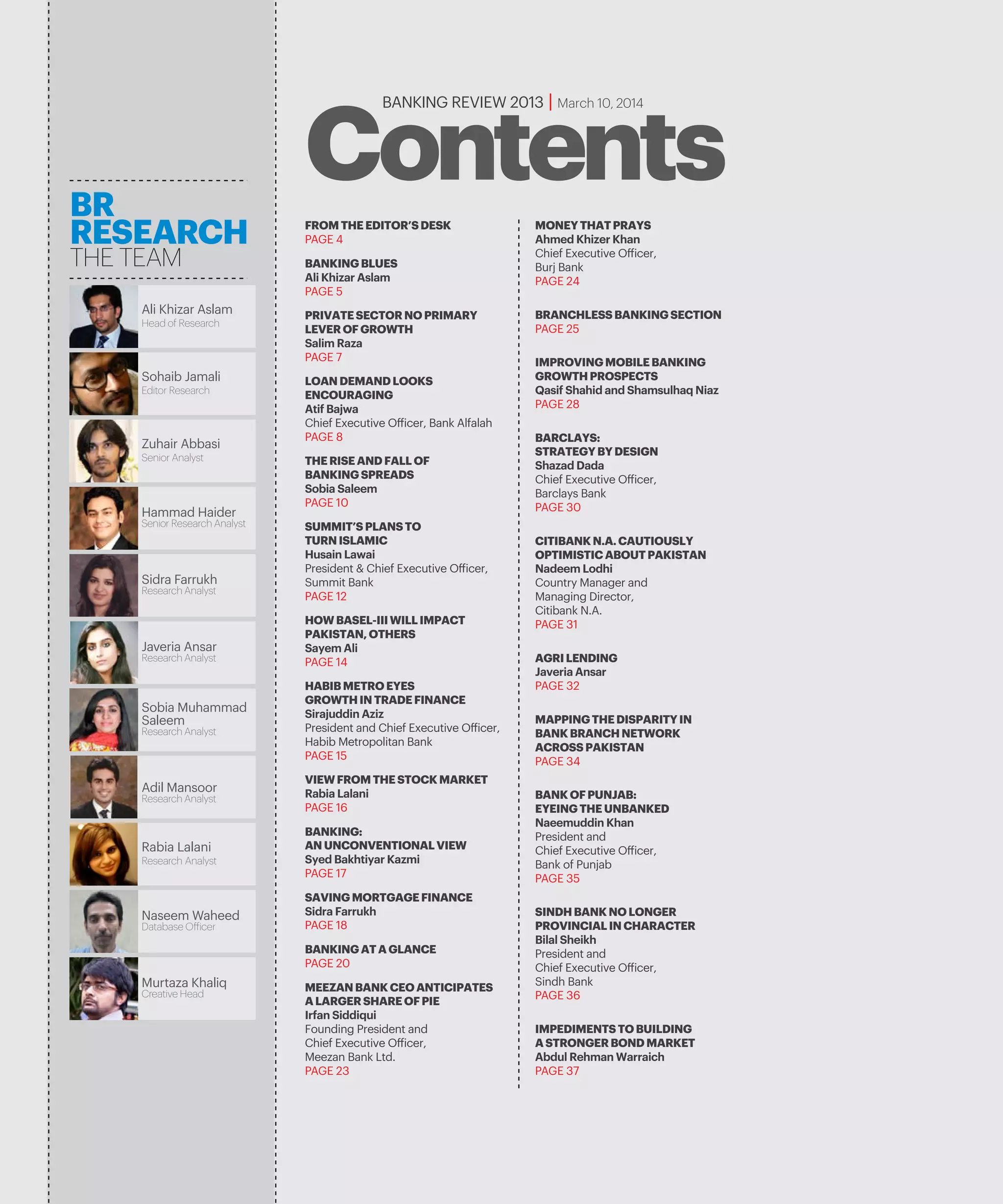 BANKING REVIEW 2013 | March 10, 2014
ContentsMONEYTHATPRAYS
Ahmed Khizer Khan
Chief Executive Officer,
Burj Bank
PAGE 24
BRANCHLESSBANKINGSECTION
PAGE 25
MAPPINGTHEDISPARITYIN
BANKBRANCHNETWORK
ACROSSPAKISTAN
PAGE 34
IMPROVINGMOBILEBANKING
GROWTHPROSPECTS
Qasif Shahid and Shamsulhaq Niaz
PAGE 28
AGRILENDING
Javeria Ansar
PAGE 32
IMPEDIMENTSTOBUILDING
ASTRONGERBONDMARKET
Abdul Rehman Warraich
PAGE 37
BARCLAYS:
STRATEGYBYDESIGN
Shazad Dada
Chief Executive Officer,
Barclays Bank
PAGE 30
CITIBANKN.A.CAUTIOUSLY
OPTIMISTICABOUTPAKISTAN
Nadeem Lodhi
Country Manager and
Managing Director,
Citibank N.A.
PAGE 31
BANKOFPUNJAB:
EYEINGTHEUNBANKED
Naeemuddin Khan
President and
Chief Executive Officer,
Bank of Punjab
PAGE 35
SINDHBANKNOLONGER
PROVINCIALINCHARACTER
Bilal Sheikh
President and
Chief Executive Officer,
Sindh Bank
PAGE 36
FROMTHEEDITOR’SDESK
PAGE 4
BANKINGBLUES
Ali Khizar Aslam
PAGE 5
PRIVATESECTORNOPRIMARY
LEVEROFGROWTH
Salim Raza
PAGE 7
MEEZANBANKCEOANTICIPATES
ALARGERSHAREOFPIE
Irfan Siddiqui
Founding President and
Chief Executive Officer,
Meezan Bank Ltd.
PAGE 23
LOANDEMANDLOOKS
ENCOURAGING
Atif Bajwa
Chief Executive Officer, Bank Alfalah
PAGE 8
THERISEANDFALLOF
BANKINGSPREADS
Sobia Saleem
PAGE 10
SUMMIT’SPLANSTO
TURNISLAMIC
Husain Lawai
President & Chief Executive Officer,
Summit Bank
PAGE 12
HOWBASEL-IIIWILLIMPACT
PAKISTAN,OTHERS
Sayem Ali
PAGE 14
VIEWFROMTHESTOCKMARKET
Rabia Lalani
PAGE 16
HABIBMETROEYES
GROWTHINTRADEFINANCE
Sirajuddin Aziz
President and Chief Executive Officer,
Habib Metropolitan Bank
PAGE 15
BANKING:
ANUNCONVENTIONALVIEW
Syed Bakhtiyar Kazmi
PAGE 17
SAVINGMORTGAGEFINANCE
Sidra Farrukh
PAGE 18
BANKINGATAGLANCE
PAGE 20
Zuhair Abbasi
Senior Research Analyst
Sijal Fawad
Research Analyst
BR
RESEARCH
THE TEAM
Sohaib Jamali
Editor Research
Rabia Lalani
Research Analyst
Ali Khizar Aslam
Head of Research
Murtaza Khaliq
Creative Head
Javeria Ansar
Research Analyst
Rabia Lalani
Research Analyst
Zuhair Abbasi
Senior Analyst
Hammad Haider
Senior Research Analyst
Sidra Farrukh
Research Analyst
Sobia Muhammad
Saleem
Research Analyst
Adil Mansoor
Research Analyst
Naseem Waheed
 