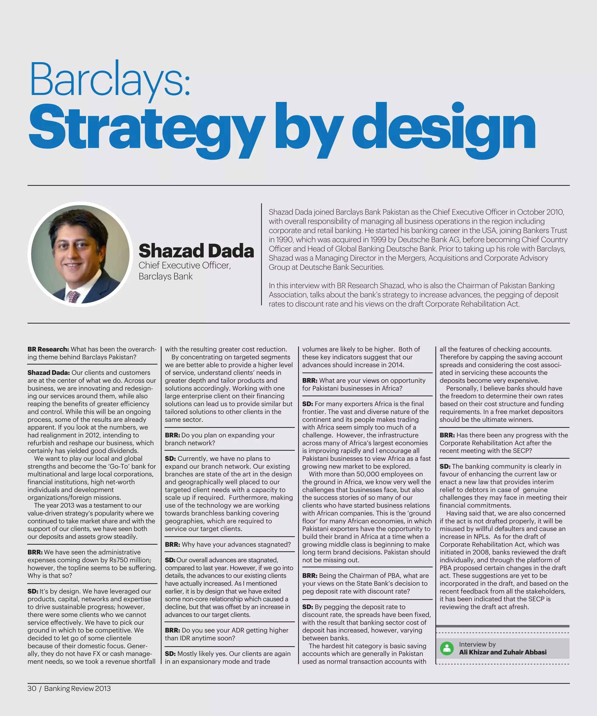 Barclays:
Strategybydesign
Shazad Dada joined Barclays Bank Pakistan as the Chief Executive Officer in October 2010,
with overall responsibility of managing all business operations in the region including
corporate and retail banking. He started his banking career in the USA, joining Bankers Trust
in 1990, which was acquired in 1999 by Deutsche Bank AG, before becoming Chief Country
Officer and Head of Global Banking Deutsche Bank. Prior to taking up his role with Barclays,
Shazad was a Managing Director in the Mergers, Acquisitions and Corporate Advisory
Group at Deutsche Bank Securities.
In this interview with BR Research Shazad, who is also the Chairman of Pakistan Banking
Association, talks about the bank’s strategy to increase advances, the pegging of deposit
rates to discount rate and his views on the draft Corporate Rehabilitation Act.
ShazadDada
Chief Executive Officer,
Barclays Bank
BR Research: What has been the overarch-
ing theme behind Barclays Pakistan?
Shazad Dada: Our clients and customers
are at the center of what we do. Across our
business, we are innovating and redesign-
ing our services around them, while also
reaping the benefits of greater efficiency
and control. While this will be an ongoing
process, some of the results are already
apparent. If you look at the numbers, we
had realignment in 2012, intending to
refurbish and reshape our business, which
certainly has yielded good dividends.
We want to play our local and global
strengths and become the ‘Go-To’ bank for
multinational and large local corporations,
financial institutions, high net-worth
individuals and development
organizations/foreign missions.
The year 2013 was a testament to our
value-driven strategy’s popularity where we
continued to take market share and with the
support of our clients, we have seen both
our deposits and assets grow steadily.
BRR: We have seen the administrative
expenses coming down by Rs750 million;
however, the topline seems to be suffering.
Why is that so?
SD: It’s by design. We have leveraged our
products, capital, networks and expertise
to drive sustainable progress; however,
there were some clients who we cannot
service effectively. We have to pick our
ground in which to be competitive. We
decided to let go of some clientele
because of their domestic focus. Gener-
ally, they do not have FX or cash manage-
ment needs, so we took a revenue shortfall
with the resulting greater cost reduction.
By concentrating on targeted segments
we are better able to provide a higher level
of service, understand clients’ needs in
greater depth and tailor products and
solutions accordingly. Working with one
large enterprise client on their financing
solutions can lead us to provide similar but
tailored solutions to other clients in the
same sector.
BRR: Do you plan on expanding your
branch network?
SD: Currently, we have no plans to
expand our branch network. Our existing
branches are state of the art in the design
and geographically well placed to our
targeted client needs with a capacity to
scale up if required. Furthermore, making
use of the technology we are working
towards branchless banking covering
geographies, which are required to
service our target clients.
BRR: Why have your advances stagnated?
SD:Our overall advances are stagnated,
compared to last year. However, if we go into
details, the advances to our existing clients
have actually increased. As I mentioned
earlier, it is by design that we have exited
some non-core relationship which caused a
decline, but that was offset by an increase in
advances to our target clients.
BRR: Do you see your ADR getting higher
than IDR anytime soon?
SD: Mostly likely yes. Our clients are again
in an expansionary mode and trade
volumes are likely to be higher. Both of
these key indicators suggest that our
advances should increase in 2014.
BRR: What are your views on opportunity
for Pakistani businesses in Africa?
SD: For many exporters Africa is the final
frontier. The vast and diverse nature of the
continent and its people makes trading
with Africa seem simply too much of a
challenge. However, the infrastructure
across many of Africa’s largest economies
is improving rapidly and I encourage all
Pakistani businesses to view Africa as a fast
growing new market to be explored.
With more than 50,000 employees on
the ground in Africa, we know very well the
challenges that businesses face, but also
the success stories of so many of our
clients who have started business relations
with African companies. This is the ‘ground
floor’ for many African economies, in which
Pakistani exporters have the opportunity to
build their brand in Africa at a time when a
growing middle class is beginning to make
long term brand decisions. Pakistan should
not be missing out.
BRR: Being the Chairman of PBA, what are
your views on the State Bank’s decision to
peg deposit rate with discount rate?
SD: By pegging the deposit rate to
discount rate, the spreads have been fixed,
with the result that banking sector cost of
deposit has increased, however, varying
between banks.
The hardest hit category is basic saving
accounts which are generally in Pakistan
used as normal transaction accounts with
all the features of checking accounts.
Therefore by capping the saving account
spreads and considering the cost associ-
ated in servicing these accounts the
deposits become very expensive.
Personally, I believe banks should have
the freedom to determine their own rates
based on their cost structure and funding
requirements. In a free market depositors
should be the ultimate winners.
BRR: Has there been any progress with the
Corporate Rehabilitation Act after the
recent meeting with the SECP?
SD: The banking community is clearly in
favour of enhancing the current law or
enact a new law that provides interim
relief to debtors in case of genuine
challenges they may face in meeting their
financial commitments.
Having said that, we are also concerned
if the act is not drafted properly, it will be
misused by willful defaulters and cause an
increase in NPLs. As for the draft of
Corporate Rehabilitation Act, which was
initiated in 2008, banks reviewed the draft
individually, and through the platform of
PBA proposed certain changes in the draft
act. These suggestions are yet to be
incorporated in the draft, and based on the
recent feedback from all the stakeholders,
it has been indicated that the SECP is
reviewing the draft act afresh.
Interview by
Ali Khizar and Zuhair Abbasi
30 / Banking Review 2013
 