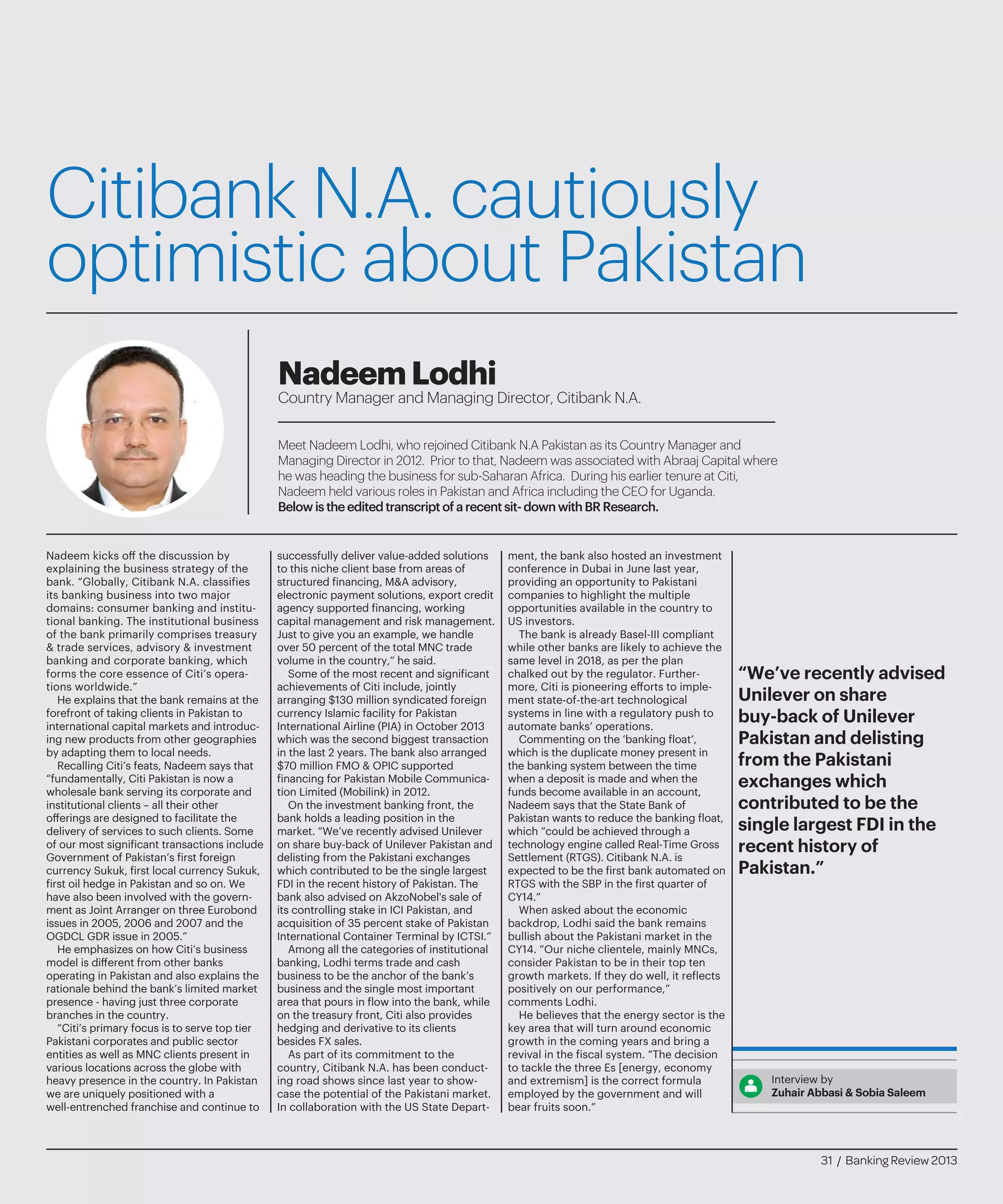 Citibank N.A. cautiously
optimistic about Pakistan
Meet Nadeem Lodhi, who rejoined Citibank N.A Pakistan as its Country Manager and
Managing Director in 2012. Prior to that, Nadeem was associated with Abraaj Capital where
he was heading the business for sub-Saharan Africa. During his earlier tenure at Citi,
Nadeem held various roles in Pakistan and Africa including the CEO for Uganda.
Belowistheeditedtranscriptofarecentsit-downwithBRResearch.
NadeemLodhi
Country Manager and Managing Director, Citibank N.A.
Nadeem kicks off the discussion by
explaining the business strategy of the
bank. “Globally, Citibank N.A. classifies
its banking business into two major
domains: consumer banking and institu-
tional banking. The institutional business
of the bank primarily comprises treasury
& trade services, advisory & investment
banking and corporate banking, which
forms the core essence of Citi’s opera-
tions worldwide.”
He explains that the bank remains at the
forefront of taking clients in Pakistan to
international capital markets and introduc-
ing new products from other geographies
by adapting them to local needs.
Recalling Citi’s feats, Nadeem says that
“fundamentally, Citi Pakistan is now a
wholesale bank serving its corporate and
institutional clients – all their other
offerings are designed to facilitate the
delivery of services to such clients. Some
of our most significant transactions include
Government of Pakistan’s first foreign
currency Sukuk, first local currency Sukuk,
first oil hedge in Pakistan and so on. We
have also been involved with the govern-
ment as Joint Arranger on three Eurobond
issues in 2005, 2006 and 2007 and the
OGDCL GDR issue in 2005.”
He emphasizes on how Citi’s business
model is different from other banks
operating in Pakistan and also explains the
rationale behind the bank’s limited market
presence - having just three corporate
branches in the country.
“Citi’s primary focus is to serve top tier
Pakistani corporates and public sector
entities as well as MNC clients present in
various locations across the globe with
heavy presence in the country. In Pakistan
we are uniquely positioned with a
well-entrenched franchise and continue to
successfully deliver value-added solutions
to this niche client base from areas of
structured financing, M&A advisory,
electronic payment solutions, export credit
agency supported financing, working
capital management and risk management.
Just to give you an example, we handle
over 50 percent of the total MNC trade
volume in the country,” he said.
Some of the most recent and significant
achievements of Citi include, jointly
arranging $130 million syndicated foreign
currency Islamic facility for Pakistan
International Airline (PIA) in October 2013
which was the second biggest transaction
in the last 2 years. The bank also arranged
$70 million FMO & OPIC supported
financing for Pakistan Mobile Communica-
tion Limited (Mobilink) in 2012.
On the investment banking front, the
bank holds a leading position in the
market. “We’ve recently advised Unilever
on share buy-back of Unilever Pakistan and
delisting from the Pakistani exchanges
which contributed to be the single largest
FDI in the recent history of Pakistan. The
bank also advised on AkzoNobel's sale of
its controlling stake in ICI Pakistan, and
acquisition of 35 percent stake of Pakistan
International Container Terminal by ICTSI.”
Among all the categories of institutional
banking, Lodhi terms trade and cash
business to be the anchor of the bank’s
business and the single most important
area that pours in flow into the bank, while
on the treasury front, Citi also provides
hedging and derivative to its clients
besides FX sales.
As part of its commitment to the
country, Citibank N.A. has been conduct-
ing road shows since last year to show-
case the potential of the Pakistani market.
In collaboration with the US State Depart-
ment, the bank also hosted an investment
conference in Dubai in June last year,
providing an opportunity to Pakistani
companies to highlight the multiple
opportunities available in the country to
US investors.
The bank is already Basel-III compliant
while other banks are likely to achieve the
same level in 2018, as per the plan
chalked out by the regulator. Further-
more, Citi is pioneering efforts to imple-
ment state-of-the-art technological
systems in line with a regulatory push to
automate banks’ operations.
Commenting on the ‘banking float’,
which is the duplicate money present in
the banking system between the time
when a deposit is made and when the
funds become available in an account,
Nadeem says that the State Bank of
Pakistan wants to reduce the banking float,
which “could be achieved through a
technology engine called Real-Time Gross
Settlement (RTGS). Citibank N.A. is
expected to be the first bank automated on
RTGS with the SBP in the first quarter of
CY14.”
When asked about the economic
backdrop, Lodhi said the bank remains
bullish about the Pakistani market in the
CY14. “Our niche clientele, mainly MNCs,
consider Pakistan to be in their top ten
growth markets. If they do well, it reflects
positively on our performance,”
comments Lodhi.
He believes that the energy sector is the
key area that will turn around economic
growth in the coming years and bring a
revival in the fiscal system. “The decision
to tackle the three Es [energy, economy
and extremism] is the correct formula
employed by the government and will
bear fruits soon.”
Interview by
Zuhair Abbasi & Sobia Saleem
“We’ve recently advised
Unilever on share
buy-back of Unilever
Pakistan and delisting
from the Pakistani
exchanges which
contributed to be the
single largest FDI in the
recent history of
Pakistan.”
31 / Banking Review 2013
 