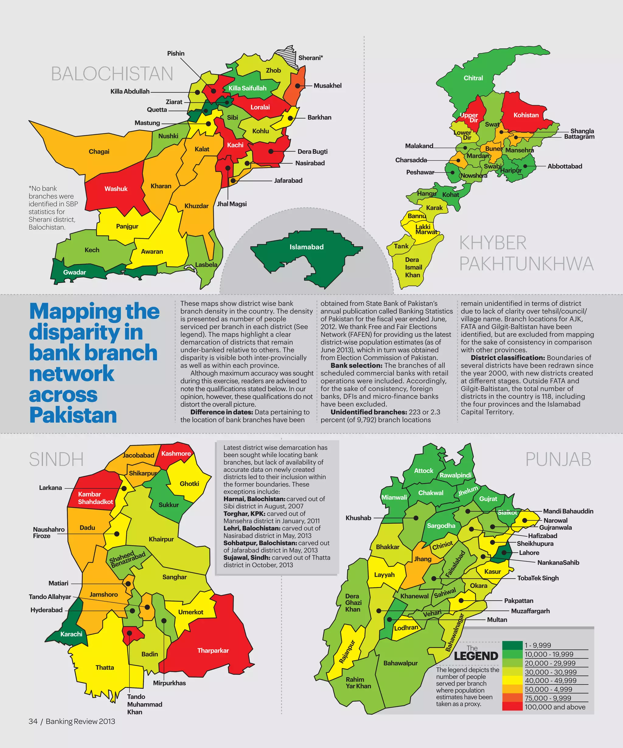 Attock
Bahawalpur
Bahawalnagar
Bhakkar
Chakwal
Chiniot
Dera
Ghazi
Khan
Faisalabad
Gujranwala
Gujrat
Hafizabad
Jhang
Jhelum
Kasur
Khanewal
Khushab
Lahore
Layyah
Lodhran
MandiBahauddin
Mianwali
Multan
Muzaffargarh
Narowal
NankanaSahib
Okara
Pakpattan
Rahim
YarKhan
Rajanpur
Rawalpindi
Sahiwal
Sargodha
Sheikhupura
Sialkot
TobaTekSingh
Vehari
PUNJAB
Abbottabad
Battagram
Buner
Charsadda
Chitral
Hangu
Haripur
Karak
Kohat
Kohistan
Lakki
Marwat
Malakand
Mansehra
Mardan
Nowshera
Peshawar
Shangla
Swabi
Swat
Upper
Dir
Lower
Dir
Bannu
Tank
Dera
Ismail
Khan
KHYBER
PAKHTUNKHWA
Thatta
Karachi
Badin
Tando
Muhammad
Khan
Mirpurkhas
Tharparkar
Umerkot
Jamshoro
Hyderabad
TandoAllahyar
Sanghar
Matiari
Shaheed
Benazirabad
Khairpur
Sukkur
Ghotki
KashmoreJacobabad
Shikarpur
Kambar
Shahdadkot
Naushahro
Firoze
Dadu
Larkana
Awaran
Barkhan
Kachi
Chagai DeraBugti
Gwadar
Jafarabad
JhalMagsi
Kalat
Kech
Kharan
Kohlu
Khuzdar
KillaAbdullah
KillaSaifullah
Lasbela
Loralai
Mastung
Musakhel
Nasirabad
Nushki
Sibi
Panjgur
Pishin
Quetta
Sherani*
Washuk
Zhob
Ziarat
SINDH
BALOCHISTAN
These maps show district wise bank
branch density in the country. The density
is presented as number of people
serviced per branch in each district (See
legend). The maps highlight a clear
demarcation of districts that remain
under-banked relative to others. The
disparity is visible both inter-provincially
as well as within each province.
Although maximum accuracy was sought
during this exercise, readers are advised to
note the qualifications stated below. In our
opinion, however, these qualifications do not
distort the overall picture.
Differenceindates: Data pertaining to
the location of bank branches have been
obtained from State Bank of Pakistan’s
annual publication called Banking Statistics
of Pakistan for the fiscal year ended June,
2012. We thank Free and Fair Elections
Network (FAFEN) for providing us the latest
district-wise population estimates (as of
June 2013), which in turn was obtained
from Election Commission of Pakistan.
Bank selection: The branches of all
scheduled commercial banks with retail
operations were included. Accordingly,
for the sake of consistency, foreign
banks, DFIs and micro-finance banks
have been excluded.
Unidentified branches: 223 or 2.3
percent (of 9,792) branch locations
remain unidentified in terms of district
due to lack of clarity over tehsil/council/
village name. Branch locations for AJK,
FATA and Gilgit-Baltistan have been
identified, but are excluded from mapping
for the sake of consistency in comparison
with other provinces.
District classification: Boundaries of
several districts have been redrawn since
the year 2000, with new districts created
at different stages. Outside FATA and
Gilgit-Baltistan, the total number of
districts in the country is 118, including
the four provinces and the Islamabad
Capital Territory.
Mappingthe
disparityin
bankbranch
network
across
Pakistan
Islamabad
*No bank
branches were
identified in SBP
statistics for
Sherani district,
Balochistan.
Latest district wise demarcation has
been sought while locating bank
branches, but lack of availability of
accurate data on newly created
districts led to their inclusion within
the former boundaries. These
exceptions include:
Harnai,Balochistan:carved out of
Sibi district in August, 2007
Torghar,KPK: carved out of
Mansehra district in January, 2011
Lehri,Balochistan: carved out of
Nasirabad district in May, 2013
Sohbatpur,Balochistan:carved out
of Jafarabad district in May, 2013
Sujawal,Sindh: carved out of Thatta
district in October, 2013
1 - 9,999
10,000 - 19,999
20,000 - 29,999
30,000 - 30,999
40,000 - 49,999
50,000 - 4,999
75,000 - 9,999
100,000 and above
The legend depicts the
number of people
served per branch
where population
estimates have been
taken as a proxy.
LEGEND
The
34 / Banking Review 2013
 