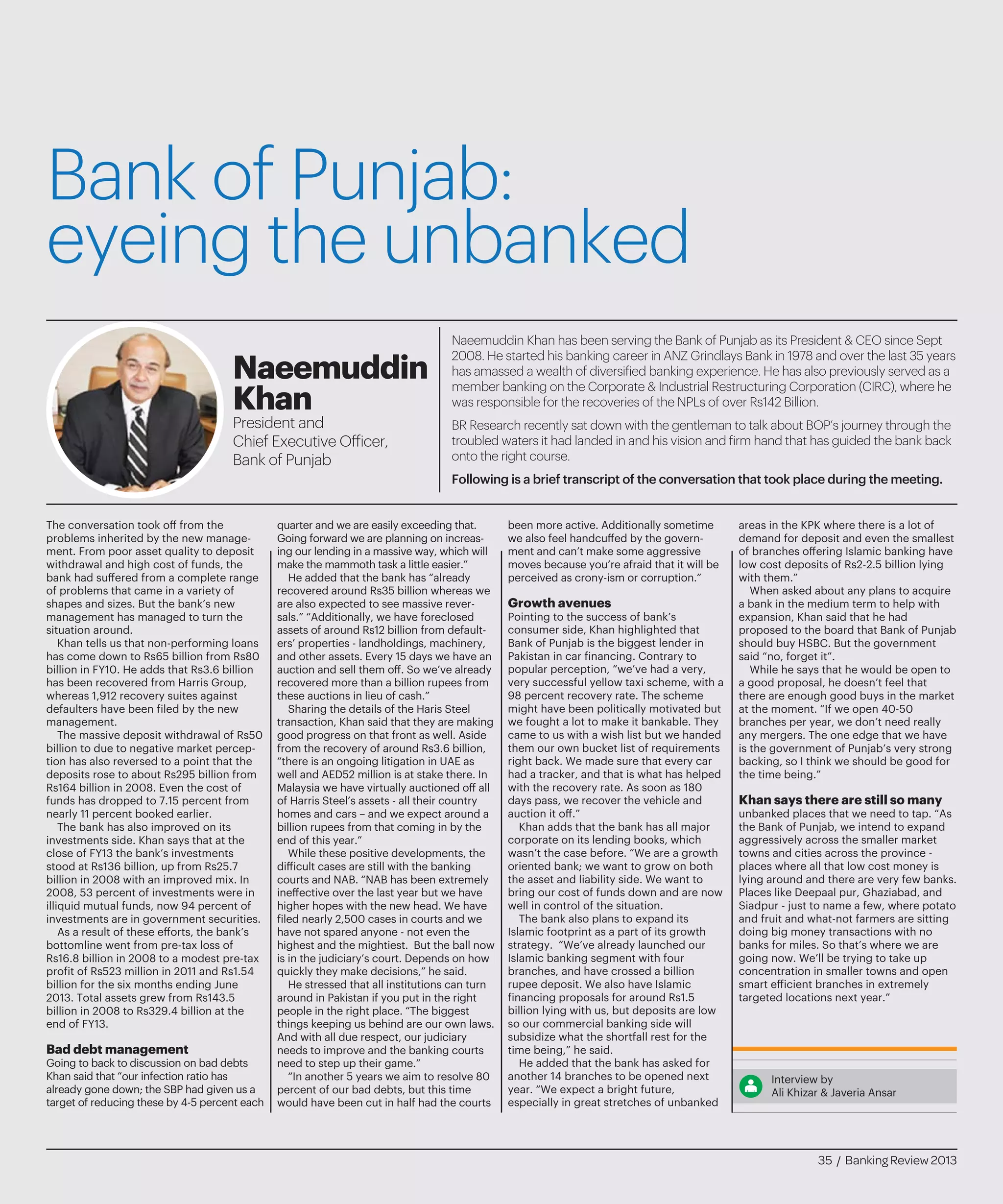 Bank of Punjab:
eyeing the unbanked
The conversation took off from the
problems inherited by the new manage-
ment. From poor asset quality to deposit
withdrawal and high cost of funds, the
bank had suffered from a complete range
of problems that came in a variety of
shapes and sizes. But the bank’s new
management has managed to turn the
situation around.
Khan tells us that non-performing loans
has come down to Rs65 billion from Rs80
billion in FY10. He adds that Rs3.6 billion
has been recovered from Harris Group,
whereas 1,912 recovery suites against
defaulters have been filed by the new
management.
The massive deposit withdrawal of Rs50
billion to due to negative market percep-
tion has also reversed to a point that the
deposits rose to about Rs295 billion from
Rs164 billion in 2008. Even the cost of
funds has dropped to 7.15 percent from
nearly 11 percent booked earlier.
The bank has also improved on its
investments side. Khan says that at the
close of FY13 the bank’s investments
stood at Rs136 billion, up from Rs25.7
billion in 2008 with an improved mix. In
2008, 53 percent of investments were in
illiquid mutual funds, now 94 percent of
investments are in government securities.
As a result of these efforts, the bank’s
bottomline went from pre-tax loss of
Rs16.8 billion in 2008 to a modest pre-tax
profit of Rs523 million in 2011 and Rs1.54
billion for the six months ending June
2013. Total assets grew from Rs143.5
billion in 2008 to Rs329.4 billion at the
end of FY13.
Bad debt management
Going to back to discussion on bad debts
Khan said that “our infection ratio has
already gone down; the SBP had given us a
target of reducing these by 4-5 percent each
quarter and we are easily exceeding that.
Going forward we are planning on increas-
ing our lending in a massive way, which will
make the mammoth task a little easier.”
He added that the bank has “already
recovered around Rs35 billion whereas we
are also expected to see massive rever-
sals.” “Additionally, we have foreclosed
assets of around Rs12 billion from default-
ers’ properties - landholdings, machinery,
and other assets. Every 15 days we have an
auction and sell them off. So we’ve already
recovered more than a billion rupees from
these auctions in lieu of cash.”
Sharing the details of the Haris Steel
transaction, Khan said that they are making
good progress on that front as well. Aside
from the recovery of around Rs3.6 billion,
“there is an ongoing litigation in UAE as
well and AED52 million is at stake there. In
Malaysia we have virtually auctioned off all
of Harris Steel’s assets - all their country
homes and cars – and we expect around a
billion rupees from that coming in by the
end of this year.”
While these positive developments, the
difficult cases are still with the banking
courts and NAB. “NAB has been extremely
ineffective over the last year but we have
higher hopes with the new head. We have
filed nearly 2,500 cases in courts and we
have not spared anyone - not even the
highest and the mightiest. But the ball now
is in the judiciary’s court. Depends on how
quickly they make decisions,” he said.
He stressed that all institutions can turn
around in Pakistan if you put in the right
people in the right place. “The biggest
things keeping us behind are our own laws.
And with all due respect, our judiciary
needs to improve and the banking courts
need to step up their game.”
“In another 5 years we aim to resolve 80
percent of our bad debts, but this time
would have been cut in half had the courts
been more active. Additionally sometime
we also feel handcuffed by the govern-
ment and can’t make some aggressive
moves because you’re afraid that it will be
perceived as crony-ism or corruption.”
Growth avenues
Pointing to the success of bank’s
consumer side, Khan highlighted that
Bank of Punjab is the biggest lender in
Pakistan in car financing. Contrary to
popular perception, “we’ve had a very,
very successful yellow taxi scheme, with a
98 percent recovery rate. The scheme
might have been politically motivated but
we fought a lot to make it bankable. They
came to us with a wish list but we handed
them our own bucket list of requirements
right back. We made sure that every car
had a tracker, and that is what has helped
with the recovery rate. As soon as 180
days pass, we recover the vehicle and
auction it off.”
Khan adds that the bank has all major
corporate on its lending books, which
wasn’t the case before. “We are a growth
oriented bank; we want to grow on both
the asset and liability side. We want to
bring our cost of funds down and are now
well in control of the situation.
The bank also plans to expand its
Islamic footprint as a part of its growth
strategy. “We’ve already launched our
Islamic banking segment with four
branches, and have crossed a billion
rupee deposit. We also have Islamic
financing proposals for around Rs1.5
billion lying with us, but deposits are low
so our commercial banking side will
subsidize what the shortfall rest for the
time being,” he said.
He added that the bank has asked for
another 14 branches to be opened next
year. “We expect a bright future,
especially in great stretches of unbanked
areas in the KPK where there is a lot of
demand for deposit and even the smallest
of branches offering Islamic banking have
low cost deposits of Rs2-2.5 billion lying
with them.”
When asked about any plans to acquire
a bank in the medium term to help with
expansion, Khan said that he had
proposed to the board that Bank of Punjab
should buy HSBC. But the government
said “no, forget it”.
While he says that he would be open to
a good proposal, he doesn’t feel that
there are enough good buys in the market
at the moment. “If we open 40-50
branches per year, we don’t need really
any mergers. The one edge that we have
is the government of Punjab’s very strong
backing, so I think we should be good for
the time being.”
Khan says there are still so many
unbanked places that we need to tap. “As
the Bank of Punjab, we intend to expand
aggressively across the smaller market
towns and cities across the province -
places where all that low cost money is
lying around and there are very few banks.
Places like Deepaal pur, Ghaziabad, and
Siadpur - just to name a few, where potato
and fruit and what-not farmers are sitting
doing big money transactions with no
banks for miles. So that’s where we are
going now. We’ll be trying to take up
concentration in smaller towns and open
smart efficient branches in extremely
targeted locations next year.”
Interview by
Ali Khizar & Javeria Ansar
Naeemuddin Khan has been serving the Bank of Punjab as its President & CEO since Sept
2008. He started his banking career in ANZ Grindlays Bank in 1978 and over the last 35 years
has amassed a wealth of diversified banking experience. He has also previously served as a
member banking on the Corporate & Industrial Restructuring Corporation (CIRC), where he
was responsible for the recoveries of the NPLs of over Rs142 Billion.
BR Research recently sat down with the gentleman to talk about BOP’s journey through the
troubled waters it had landed in and his vision and firm hand that has guided the bank back
onto the right course.
Following is a brief transcript of the conversation that took place during the meeting.
Naeemuddin
Khan
President and
Chief Executive Officer,
Bank of Punjab
35 / Banking Review 2013
 