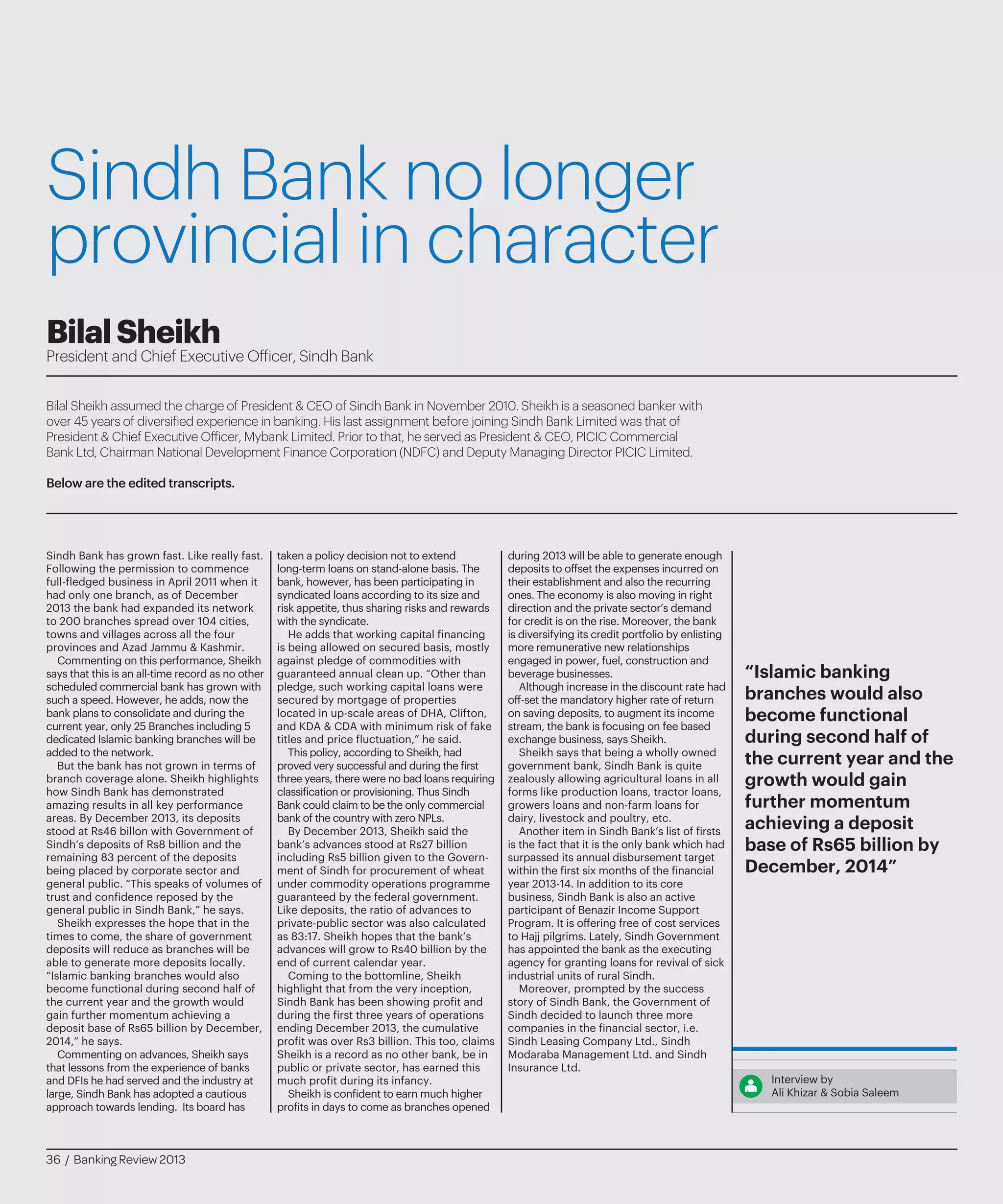 Sindh Bank no longer
provincial in character
Bilal Sheikh assumed the charge of President & CEO of Sindh Bank in November 2010. Sheikh is a seasoned banker with
over 45 years of diversified experience in banking. His last assignment before joining Sindh Bank Limited was that of
President & Chief Executive Officer, Mybank Limited. Prior to that, he served as President & CEO, PICIC Commercial
Bank Ltd, Chairman National Development Finance Corporation (NDFC) and Deputy Managing Director PICIC Limited.
Below are the edited transcripts.
BilalSheikh
President and Chief Executive Officer, Sindh Bank
Sindh Bank has grown fast. Like really fast.
Following the permission to commence
full-fledged business in April 2011 when it
had only one branch, as of December
2013 the bank had expanded its network
to 200 branches spread over 104 cities,
towns and villages across all the four
provinces and Azad Jammu & Kashmir.
Commenting on this performance, Sheikh
says that this is an all-time record as no other
scheduled commercial bank has grown with
such a speed. However, he adds, now the
bank plans to consolidate and during the
current year, only 25 Branches including 5
dedicated Islamic banking branches will be
added to the network.
But the bank has not grown in terms of
branch coverage alone. Sheikh highlights
how Sindh Bank has demonstrated
amazing results in all key performance
areas. By December 2013, its deposits
stood at Rs46 billon with Government of
Sindh’s deposits of Rs8 billion and the
remaining 83 percent of the deposits
being placed by corporate sector and
general public. “This speaks of volumes of
trust and confidence reposed by the
general public in Sindh Bank,” he says.
Sheikh expresses the hope that in the
times to come, the share of government
deposits will reduce as branches will be
able to generate more deposits locally.
“Islamic banking branches would also
become functional during second half of
the current year and the growth would
gain further momentum achieving a
deposit base of Rs65 billion by December,
2014,” he says.
Commenting on advances, Sheikh says
that lessons from the experience of banks
and DFIs he had served and the industry at
large, Sindh Bank has adopted a cautious
approach towards lending. Its board has
taken a policy decision not to extend
long-term loans on stand-alone basis. The
bank, however, has been participating in
syndicated loans according to its size and
risk appetite, thus sharing risks and rewards
with the syndicate.
He adds that working capital financing
is being allowed on secured basis, mostly
against pledge of commodities with
guaranteed annual clean up. “Other than
pledge, such working capital loans were
secured by mortgage of properties
located in up-scale areas of DHA, Clifton,
and KDA & CDA with minimum risk of fake
titles and price fluctuation,” he said.
This policy, according to Sheikh, had
proved very successful and during the first
three years, there were no bad loans requiring
classification or provisioning. Thus Sindh
Bank could claim to be the only commercial
bank of the country with zero NPLs.
By December 2013, Sheikh said the
bank’s advances stood at Rs27 billion
including Rs5 billion given to the Govern-
ment of Sindh for procurement of wheat
under commodity operations programme
guaranteed by the federal government.
Like deposits, the ratio of advances to
private-public sector was also calculated
as 83:17. Sheikh hopes that the bank’s
advances will grow to Rs40 billion by the
end of current calendar year.
Coming to the bottomline, Sheikh
highlight that from the very inception,
Sindh Bank has been showing profit and
during the first three years of operations
ending December 2013, the cumulative
profit was over Rs3 billion. This too, claims
Sheikh is a record as no other bank, be in
public or private sector, has earned this
much profit during its infancy.
Sheikh is confident to earn much higher
profits in days to come as branches opened
during 2013 will be able to generate enough
deposits to offset the expenses incurred on
their establishment and also the recurring
ones. The economy is also moving in right
direction and the private sector’s demand
for credit is on the rise. Moreover, the bank
is diversifying its credit portfolio by enlisting
more remunerative new relationships
engaged in power, fuel, construction and
beverage businesses.
Although increase in the discount rate had
off-set the mandatory higher rate of return
on saving deposits, to augment its income
stream, the bank is focusing on fee based
exchange business, says Sheikh.
Sheikh says that being a wholly owned
government bank, Sindh Bank is quite
zealously allowing agricultural loans in all
forms like production loans, tractor loans,
growers loans and non-farm loans for
dairy, livestock and poultry, etc.
Another item in Sindh Bank’s list of firsts
is the fact that it is the only bank which had
surpassed its annual disbursement target
within the first six months of the financial
year 2013-14. In addition to its core
business, Sindh Bank is also an active
participant of Benazir Income Support
Program. It is offering free of cost services
to Hajj pilgrims. Lately, Sindh Government
has appointed the bank as the executing
agency for granting loans for revival of sick
industrial units of rural Sindh.
Moreover, prompted by the success
story of Sindh Bank, the Government of
Sindh decided to launch three more
companies in the financial sector, i.e.
Sindh Leasing Company Ltd., Sindh
Modaraba Management Ltd. and Sindh
Insurance Ltd.
Interview by
Ali Khizar & Sobia Saleem
“Islamic banking
branches would also
become functional
during second half of
the current year and the
growth would gain
further momentum
achieving a deposit
base of Rs65 billion by
December, 2014”
36 / Banking Review 2013
 