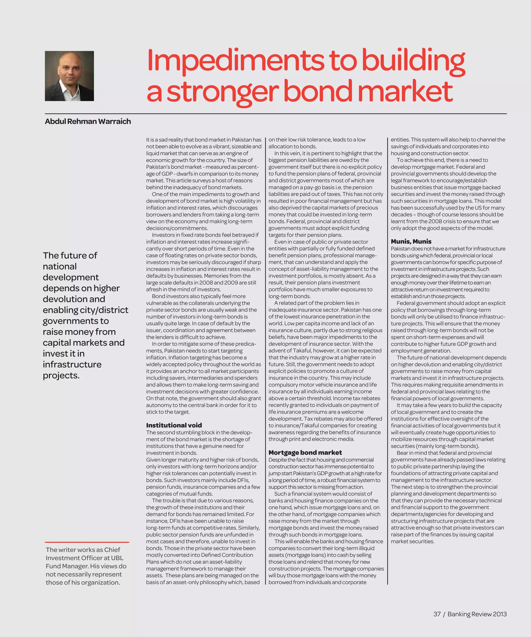 37 / Banking Review 2013
Impedimentstobuilding
astrongerbondmarket
Itisa sadreality that bond market in Pakistan has
notbeen ableto evolveas avibrant, sizeableand
liquidmarket that can serveas an engineof
economic growth for thecountry. Thesizeof
Pakistan’sbond market - measured as percent-
age ofGDP-dwarfs in comparison to its money
market.Thisarticlesurveys ahost of reasons
behindthe inadequacy of bond markets.
One of the main impediments to growth and
development of bond market is high volatility in
inﬂation and interest rates, which discourages
borrowers and lenders from taking a long-term
view on the economy and making long-term
decisions/commitments.
Investors in ﬁxed rate bonds feel betrayed if
inﬂation and interest rates increase signiﬁ-
cantly over short periods of time. Even in the
case of ﬂoating rates on private sector bonds,
investors may be seriously discouraged if sharp
increases in inﬂation and interest rates result in
defaults by businesses. Memories from the
large scale defaults in 2008 and 2009 are still
afresh in the mind of investors.
Bond investors also typically feel more
vulnerable as the collaterals underlying the
private sector bonds are usually weak and the
number of investors in long-term bonds is
usually quite large. In case of default by the
issuer, coordination and agreement between
the lenders is difﬁcult to achieve.
In order to mitigate some of these predica-
ments, Pakistan needs to start targeting
inﬂation. Inﬂation targeting has become a
widely accepted policy throughout the world as
it provides an anchor to all market participants
including savers, intermediaries and spenders
and allows them to make long-term saving and
investment decisions with greater conﬁdence.
On that note, the government should also grant
autonomy to the central bank in order for it to
stick to the target.
Institutional void
The second stumbling block in the develop-
ment of the bond market is the shortage of
institutions that have a genuine need for
investment in bonds.
Given longer maturity and higher risk of bonds,
only investors with long-term horizons and/or
higher risk tolerances can potentially invest in
bonds. Such investors mainly include DFIs,
pension funds, insurance companies and a few
categories of mutual funds.
The trouble is that due to various reasons,
the growth of these institutions and their
demand for bonds has remained limited. For
instance, DFIs have been unable to raise
long-term funds at competitive rates. Similarly,
public sector pension funds are unfunded in
most cases and therefore, unable to invest in
bonds. Those in the private sector have been
mostly converted into Deﬁned Contribution
Plans which do not use an asset-liability
management framework to manage their
assets. These plans are being managed on the
basis of an asset-only philosophy which, based
on their low risk tolerance, leads to a low
allocation to bonds.
In this vein, it is pertinent to highlight that the
biggest pension liabilities are owed by the
government itself but there is no explicit policy
to fund the pension plans of federal, provincial
and district governments most of which are
managed on a pay-go basis i.e. the pension
liabilities are paid out of taxes. This has not only
resulted in poor ﬁnancial management but has
also deprived the capital markets of precious
money that could be invested in long-term
bonds. Federal, provincial and district
governments must adopt explicit funding
targets for their pension plans.
Even in case of public or private sector
entities with partially or fully funded deﬁned
beneﬁt pension plans, professional manage-
ment, that can understand and apply the
concept of asset-liability management to the
investment portfolios, is mostly absent. As a
result, their pension plans investment
portfolios have much smaller exposures to
long-term bonds.
A related part of the problem lies in
inadequate insurance sector. Pakistan has one
of the lowest insurance penetration in the
world. Low per capita income and lack of an
insurance culture, partly due to strong religious
beliefs, have been major impediments to the
development of insurance sector. With the
advent of Takaful, however, it can be expected
that the industry may grow at a higher rate in
future. Still, the government needs to adopt
explicit policies to promote a culture of
insurance in the country. This may include
compulsory motor vehicle insurance and life
insurance by all individuals earning income
above a certain threshold. Income tax rebates
recently granted to individuals on payment of
life insurance premiums are a welcome
development. Tax rebates may also be offered
to insurance/Takaful companies for creating
awareness regarding the beneﬁts of insurance
through print and electronic media.
Mortgage bond market
Despitethefactthathousingandcommercial
constructionsectorhasimmensepotentialto
jumpstartPakistan’sGDPgrowthatahighratefor
alongperiodoftime,arobustﬁnancialsystemto
supportthissectorismissingfromaction.
Such a ﬁnancial system would consist of
banks and housing ﬁnance companies on the
one hand, which issue mortgage loans and, on
the other hand, of mortgage companies which
raise money from the market through
mortgage bonds and invest the money raised
through such bonds in mortgage loans.
This will enablethebanks and housingﬁnance
companies to convert their long-termilliquid
assets (mortgageloans) into cashbyselling
thoseloans and relend that moneyfornew
construction projects. Themortgagecompanies
will buy thosemortgageloans withthemoney
borrowed from individuals and corporate
entities.Thissystemwillalsohelptochannelthe
savingsof individualsandcorporatesinto
housingandconstructionsector.
To achieve this end, there is a need to
develop mortgage market. Federal and
provincial governments should develop the
legal framework to encourage/establish
business entities that issue mortgage backed
securities and invest the money raised through
such securities in mortgage loans. This model
has been successfully used by the US for many
decades – though of course lessons should be
learnt from the 2008 crisis to ensure that we
only adopt the good aspects of the model.
Munis, Munis
Pakistandoesnothaveamarketforinfrastructure
bondsusingwhichfederal,provincialorlocal
governmentscanborrowforspeciﬁcpurposeof
investmentininfrastructureprojects.Such
projectsaredesignedinawaythattheycanearn
enoughmoneyovertheirlifetimetoearnan
attractivereturnoninvestmentrequiredto
establishandrunthoseprojects.
Federal government should adopt an explicit
policy that borrowings through long-term
bonds will only be utilised to ﬁnance infrastruc-
ture projects. This will ensure that the money
raised through long-term bonds will not be
spent on short-term expenses and will
contribute to higher future GDP growth and
employment generation.
The future of national development depends
on higher devolution and enabling city/district
governments to raise money from capital
markets and invest it in infrastructure projects.
This requires making requisite amendments in
federal and provincial laws relating to the
ﬁnancial powers of local governments.
It may take a few years to build the capacity
of local government and to create the
institutions for effective oversight of the
ﬁnancial activities of local governments but it
will eventually create huge opportunities to
mobilize resources through capital market
securities (mainly long-term bonds).
Bear in mind that federal and provincial
governments have already passed laws relating
to public private partnership laying the
foundations of attracting private capital and
management to the infrastructure sector.
The next step is to strengthen the provincial
planning and development departments so
that they can provide the necessary technical
and ﬁnancial support to the government
departments/agencies for developing and
structuring infrastructure projects that are
attractive enough so that private investors can
raise part of the ﬁnances by issuing capital
market securities.
AbdulRehmanWarraich
The writer works as Chief
Investment Ofﬁcer at UBL
Fund Manager. His views do
not necessarily represent
those of his organization.
The future of
national
development
depends on higher
devolution and
enabling city/district
governments to
raise money from
capital markets and
invest it in
infrastructure
projects.
 